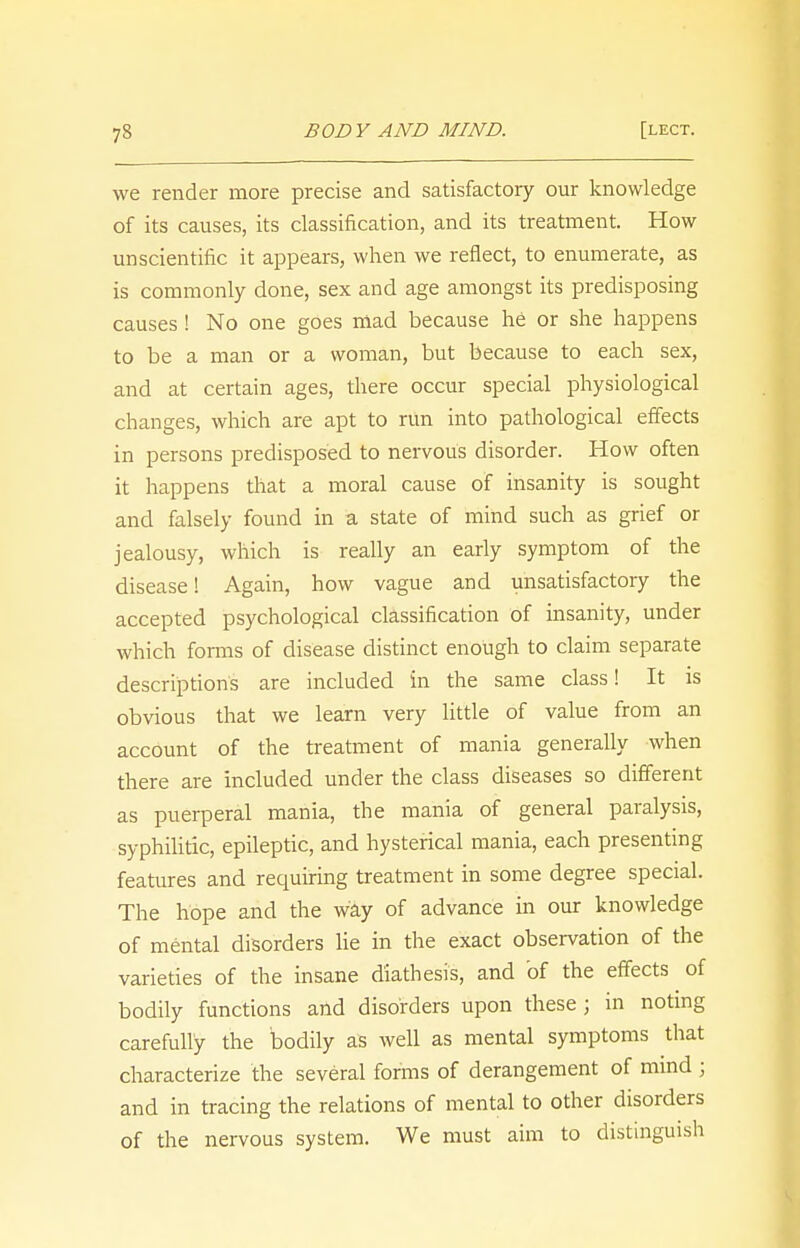 we render more precise and satisfactory our knowledge of its causes, its classification, and its treatment. How unscientific it appears, when we reflect, to enumerate, as is commonly done, sex and age amongst its predisposing causes ! No one goes mad because he or she happens to be a man or a woman, but because to each sex, and at certain ages, there occur special physiological changes, which are apt to run into pathological effects in persons predisposed to nervous disorder. How often it happens that a moral cause of insanity is sought and falsely found in a state of mind such as grief or jealousy, which is really an early symptom of the disease! Again, how vague and unsatisfactory the accepted psychological classification of insanity, under which forms of disease distinct enough to claim separate descriptions are included in the same class! It is obvious that we learn very little of value from an account of the treatment of mania generally when there are included under the class diseases so different as puerperal mania, the mania of general paralysis, syphilitic, epileptic, and hysterical mania, each presenting features and requiring treatment in some degree special. The hope and the way of advance in our knowledge of mental disorders lie in the exact observation of the varieties of the insane diathesis, and of the effects of bodily functions and disorders upon these ; in noting carefully the bodily as well as mental symptoms that characterize the several forms of derangement of mind ; and in tracing the relations of mental to other disorders of the nervous system. We must aim to distinguish