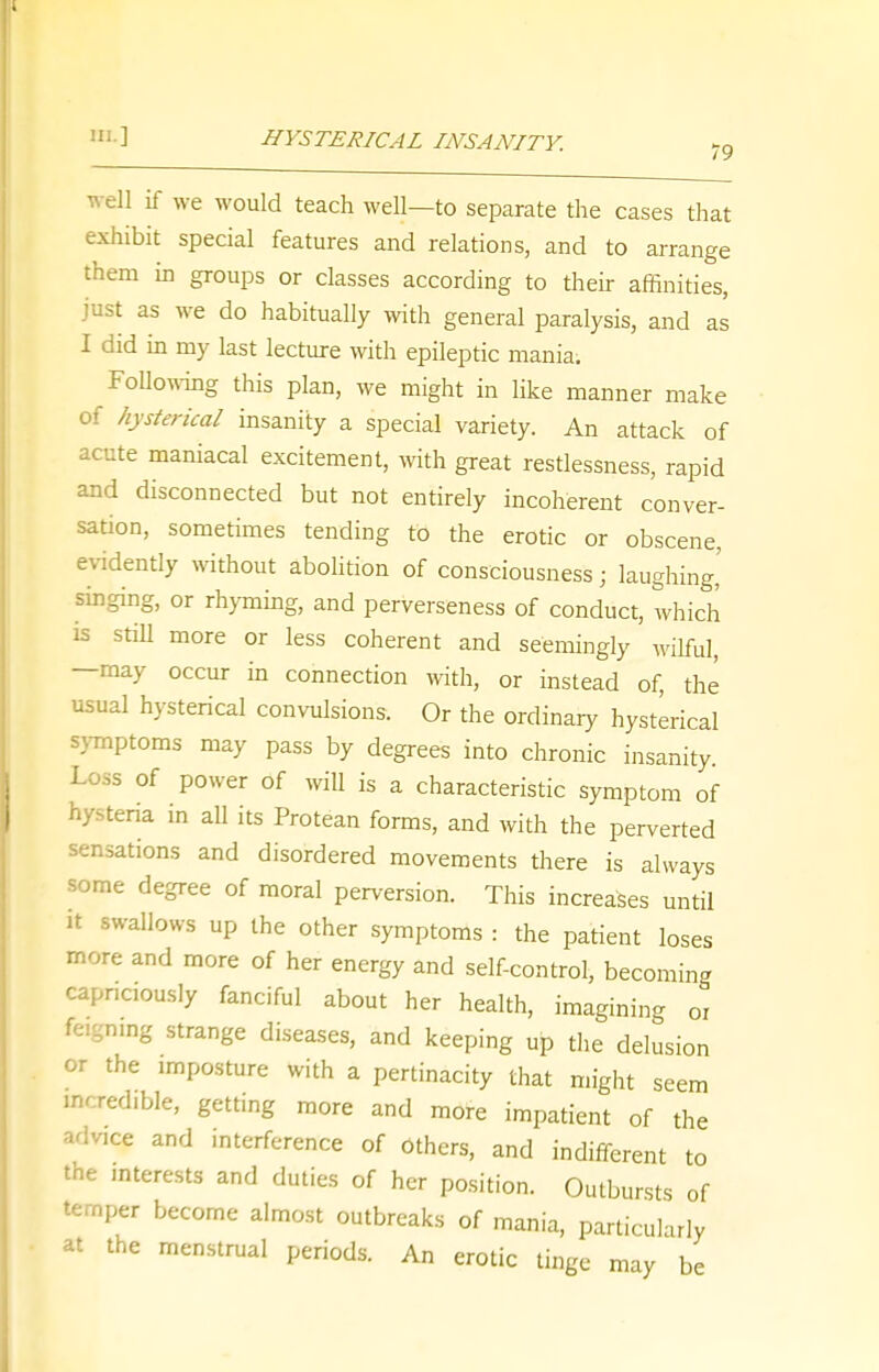 '•I HYSTERICAL INSANITY. well if we would teach well—to separate the cases that exhibit special features and relations, and to arrange them in groups or classes according to their affinities, just as we do habitually with general paralysis, and as I did in my last lecture with epileptic mania. Following this plan, we might in like manner make of hysterical insanity a special variety. An attack of acute maniacal excitement, with great restlessness, rapid and disconnected but not entirely incoherent conver- sation, sometimes tending to the erotic or obscene, evidently without abolition of consciousness; laughing,' singing, or rhyming, and perverseness of conduct, which is still more or less coherent and seemingly wilful, —may occur in connection with, or instead of, the usual hysterical convulsions. Or the ordinary hysterical symptoms may pass by degrees into chronic insanity. Loss of power of will is a characteristic symptom of hysteria in all its Protean forms, and with the perverted sensations and disordered movements there is always some degree of moral perversion. This increases until it swallows up the other symptoms : the patient loses more and more of her energy and self-control, becoming capnciously fanciful about her health, imagining or ling strange diseases, and keeping up the delusion or the imposture with a pertinacity that might seem mcred.ble, getting more and more impatient of the adv.ce and interference of others, and indifferent to the interests and duties of her position. Outbursts of temper become almost outbreaks of mania, particularly at the menstrual periods. An erotic tinge may be