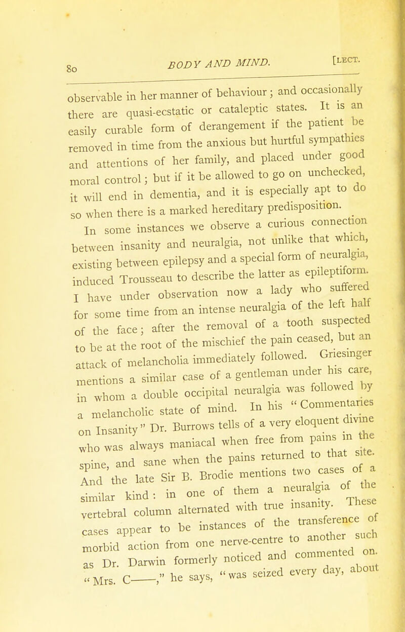 observable in her manner of behaviour; and occasionally there are quasi-ecstatic or cataleptic states. It is an easily curable form of derangement if the patient be removed in time from the anxious but hurtful sympathies and attentions of her family, and placed under good moral control; but if it be allowed to go on unchecked, it will end in dementia, and it is especially apt to do so when there is a marked hereditary predisposition. _ In some instances we observe a curious connection between insanity and neuralgia, not unlike that which, existing between epilepsy and a special form of neuralgia, induced Trousseau to describe the latter as epileptiform I have under observation now a lady who suffered for some time from an intense neuralgia of the left half of the face; after the removal of a tooth suspected to be at the root of the mischief the pain ceased, but an attack of melancholia immediately followed Gnesmger mentions a similar case of a gentleman under his care, n whom a double occipital neuralgia was followed by Melancholic state of mind. In his » Com— on Insanity Dr. Burrows tells of a very eloquent divrne who was always maniacal when free from pains m the spine and sane when the pains returned to that site rr'the late Sir B. Brodie mentions similar kind: in one of them a neurdgia ojM* vertebral column alternated with time insanity. These cases appear to be instances of the t~£^ morbid action from one nerve-centre to another such Ts D, Darwin formerly noticed and ™ted on •SM,S c— he says, was seized every day, about