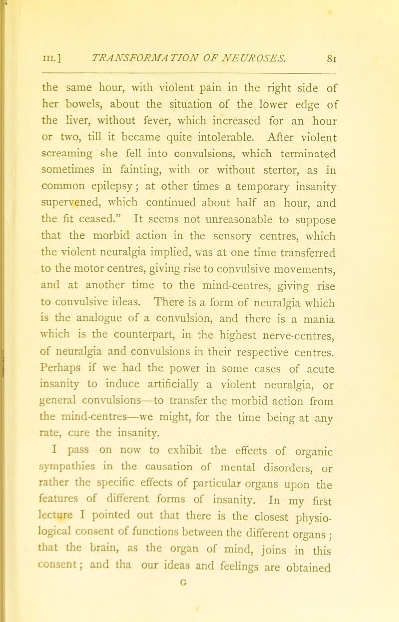 the same hour, with violent pain in the right side of her bowels, about the situation of the lower edge of the liver, without fever, which increased for an hour or two, till it became quite intolerable. After violent screaming she fell into convulsions, which terminated sometimes in fainting, with or without stertor, as in common epilepsy; at other times a temporary insanity supervened, which continued about half an hour, and the fit ceased. It seems not unreasonable to suppose that the morbid action in the sensory centres, which the violent neuralgia implied, was at one time transferred to the motor centres, giving rise to convulsive movements, and at another time to the mind-centres, giving rise to convulsive ideas. There is a form of neuralgia which is the analogue of a convulsion, and there is a mania which is the counterpart, in the highest nerve-centres, of neuralgia and convulsions in their respective centres. Perhaps if we had the power in some cases of acute insanity to induce artificially a violent neuralgia, or general convulsions—to transfer the morbid action from the mind-centres—we might, for the time being at any rate, cure the insanity. I pass on now to exhibit the effects of organic sympathies in the causation of mental disorders, or rather the specific effects of particular organs upon the features of different forms of insanity. In my first lecture I pointed out that there is the closest physio- logical consent of functions between the different organs ; that the brain, as the organ of mind, joins in this consent; and tha our ideas and feelings are obtained G