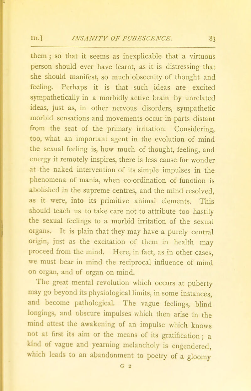 them j so that it seems as inexplicable that a virtuous person should ever have learnt, as it is distressing that she should manifest, so much obscenity of thought and feeling. Perhaps it is that such ideas are excited sympathetically in a morbidly active brain by unrelated ideas, just as, in other nervous disorders, sympathetic morbid sensations and movements occur in parts distant from the seat of the primary irritation. Considering, too, what an important agent in the evolution of mind the sexual feeling is, how much of thought, feeling, and energy it remotely inspires, there is less cause for wonder at the naked intervention of its simple impulses in the phenomena of mania, when co-ordination of function is abolished in the supreme centres, and the mind resolved, as it were, into its primitive animal elements. This should teach us to take care not to attribute too hastily the sexual feelings to a morbid irritation of the sexual organs. It is plain that they may have a purely central origin, just as the excitation of them in health may proceed from the mind. Here, in fact, as in other cases, we must bear in mind the reciprocal influence of mind on organ, and of organ on mind. The great mental revolution which occurs at puberty may go beyond its physiological limits, in some instances, and become pathological. The vague feelings, blind longings, and obscure impulses which then arise in the mind attest the awakening of an impulse which knows not at first its aim or the means of its gratification ' a kind of vague and yearning melancholy is engendered, which leads to an abandonment to poetry of a gloomy G 2