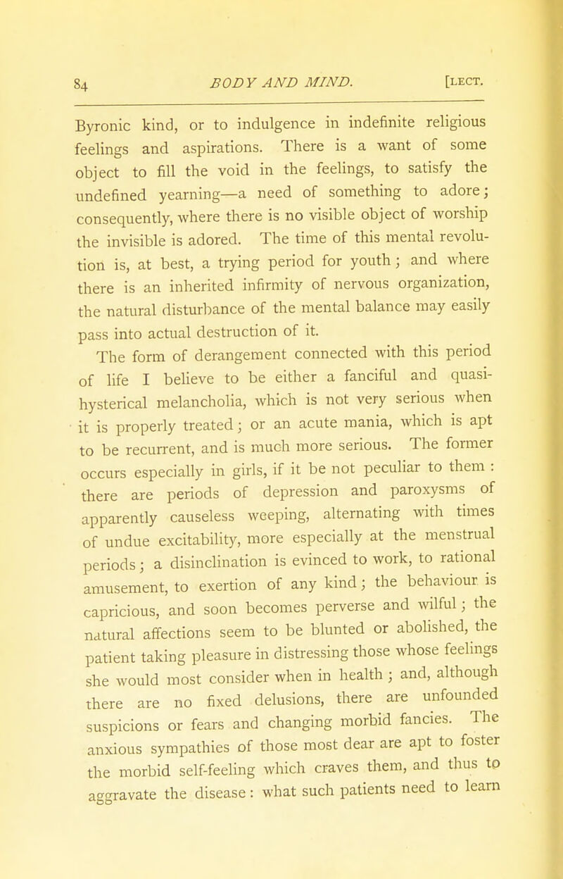Byronic kind, or to indulgence in indefinite religious feelings and aspirations. There is a want of some object to fill the void in the feelings, to satisfy the undefined yearning—a need of something to adore; consequently, where there is no visible object of worship the invisible is adored. The time of this mental revolu- tion is, at best, a trying period for youth; and where there is an inherited infirmity of nervous organization, the natural disturbance of the mental balance may easily pass into actual destruction of it. The form of derangement connected with this period of life I believe to be either a fanciful and quasi- hysterical melancholia, which is not very serious when it is properly treated; or an acute mania, which is apt to be recurrent, and is much more serious. The former occurs especially in girls, if it be not peculiar to them : there are periods of depression and paroxysms of apparently causeless weeping, alternating with times of undue excitability, more especially at the menstrual periods; a disinclination is evinced to work, to rational amusement, to exertion of any kind; the behaviour, is capricious, and soon becomes perverse and wilful; the natural affections seem to be blunted or abolished, the patient taking pleasure in distressing those whose feelings she would most consider when in health ; and, although there are no fixed delusions, there are unfounded suspicions or fears and changing morbid fancies. The anxious sympathies of those most dear are apt to foster the morbid self-feeling which craves them, and thus to aggravate the disease : what such patients need to learn