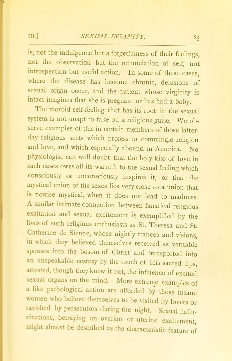 SS is, not the indulgence but a forgetfulness of their feelings, not the observation but the renunciation of self, not introspection but useful action. In some of these cases, where the disease has become chronic, delusions of sexual origin occur, and the patient whose virginity is intact imagines that she is pregnant or has had a baby. The morbid self-feeling that has its root in the sexual system is not unapt to take on a religious gaise. We ob- serve examples of this in certain members of those latter- day religious sects which profess to commingle religion and love, and which especially abound in America. No physiologist can well doubt that the holy kiss of love in such cases owes all its warmth to the sexual feeling which consciously or unconsciously inspires it, or that the mystical union of the sexes lies very close to a union that is nowise mystical, when it does not lead to madness. A similar intimate connection between fanatical religious exaltation and sexual excitement is exemplified by the lives of such religious enthusiasts as St. Theresa and St. Catherine de Sienne, whose nightly trances and visions, in which they believed themselves received as veritable spouses into the bosom of Christ and transported into an unspeakable ecstasy by the touch of His sacred lips, attested, though they knew it not, the influence of excited sexual organs on the mind. More extreme examples of a like pathological action are afforded by those insane women who believe themselves to be visited by lovers or ravished by persecutors during the night. Sexual hallu- cinations, betraying an ovarian or uterine excitement, might almost be described as the characteristic feature of