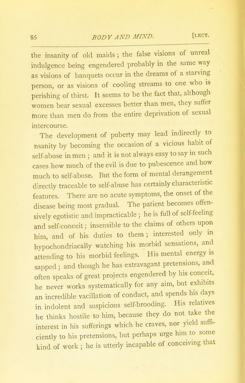 the insanity of old maids; the false visions of unreal indulgence being engendered probably in the same way as visions of banquets occur in the dreams of a starving person, or as visions of cooling streams to one who is perishing of thirst. It seems to be the fact that, although women bear sexual excesses better than men, they suffer more than men do from the entire deprivation of sexual intercourse. The development of puberty may lead indirectly to nsanity by becoming the occasion of a vicious habit of self-abuse in men j and it is not always easy to say in such cases how much of the evil is due to pubescence and how much to self-abuse. But the form of mental derangement directly traceable to self-abuse has certainly characteristic features. There are no acute symptoms, the onset of the disease being most gradual. The patient becomes offen- sively egotistic and impracticable j he is full of self-feeling and self-conceit; insensible to the claims of others upon him, and of his duties to them ; interested only in hypochondriacal^ watching his morbid sensations, and attending to his morbid feelings. His mental energy is sapped ; and though he has extravagant pretensions, and often speaks of great projects engendered by his conceit, he never works systematically for any aim, but exhibits an incredible vacillation of conduct, and spends his days in indolent and suspicious self-brooding. His relatives he thinks hostile to him, because they do not take the interest in his sufferings which he craves, nor yield suffi- ciently to his pretensions, but perhaps urge him to some kind of work ; he is utterly incapable of conceiving that