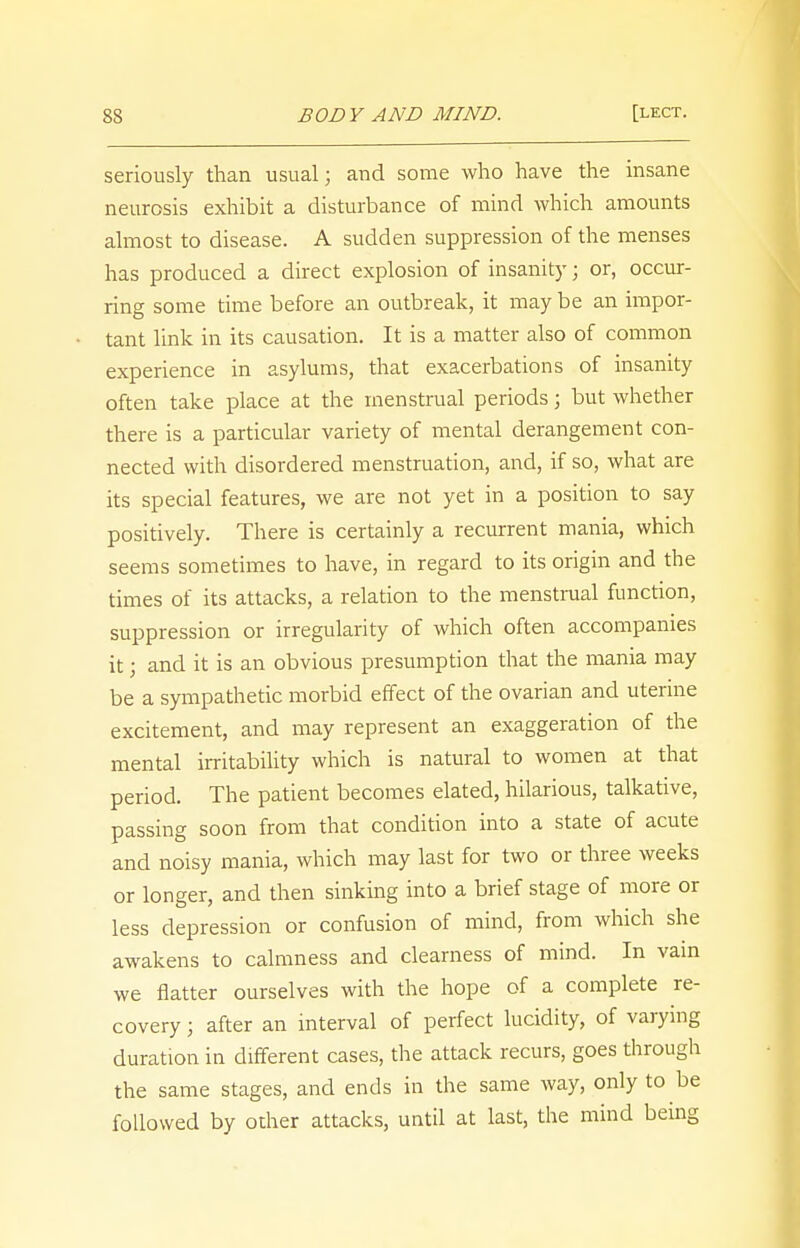 seriously than usual; and some who have the insane neurosis exhibit a disturbance of mind which amounts almost to disease. A sudden suppression of the menses has produced a direct explosion of insanity; or, occur- ring some time before an outbreak, it may be an impor- tant link in its causation. It is a matter also of common experience in asylums, that exacerbations of insanity often take place at the menstrual periods; but whether there is a particular variety of mental derangement con- nected with disordered menstruation, and, if so, what are its special features, we are not yet in a position to say positively. There is certainly a recurrent mania, which seems sometimes to have, in regard to its origin and the times of its attacks, a relation to the menstrual function, suppression or irregularity of which often accompanies it; and it is an obvious presumption that the mania may be a sympathetic morbid effect of the ovarian and uterine excitement, and may represent an exaggeration of the mental irritability which is natural to women at that period. The patient becomes elated, hilarious, talkative, passing soon from that condition into a state of acute and noisy mania, which may last for two or three weeks or longer, and then sinking into a brief stage of more or less depression or confusion of mind, from which she awakens to calmness and clearness of mind. In vain we natter ourselves with the hope of a complete re- covery ; after an interval of perfect lucidity, of varying duration in different cases, the attack recurs, goes through the same stages, and ends in the same way, only to be followed by other attacks, until at last, the mind being