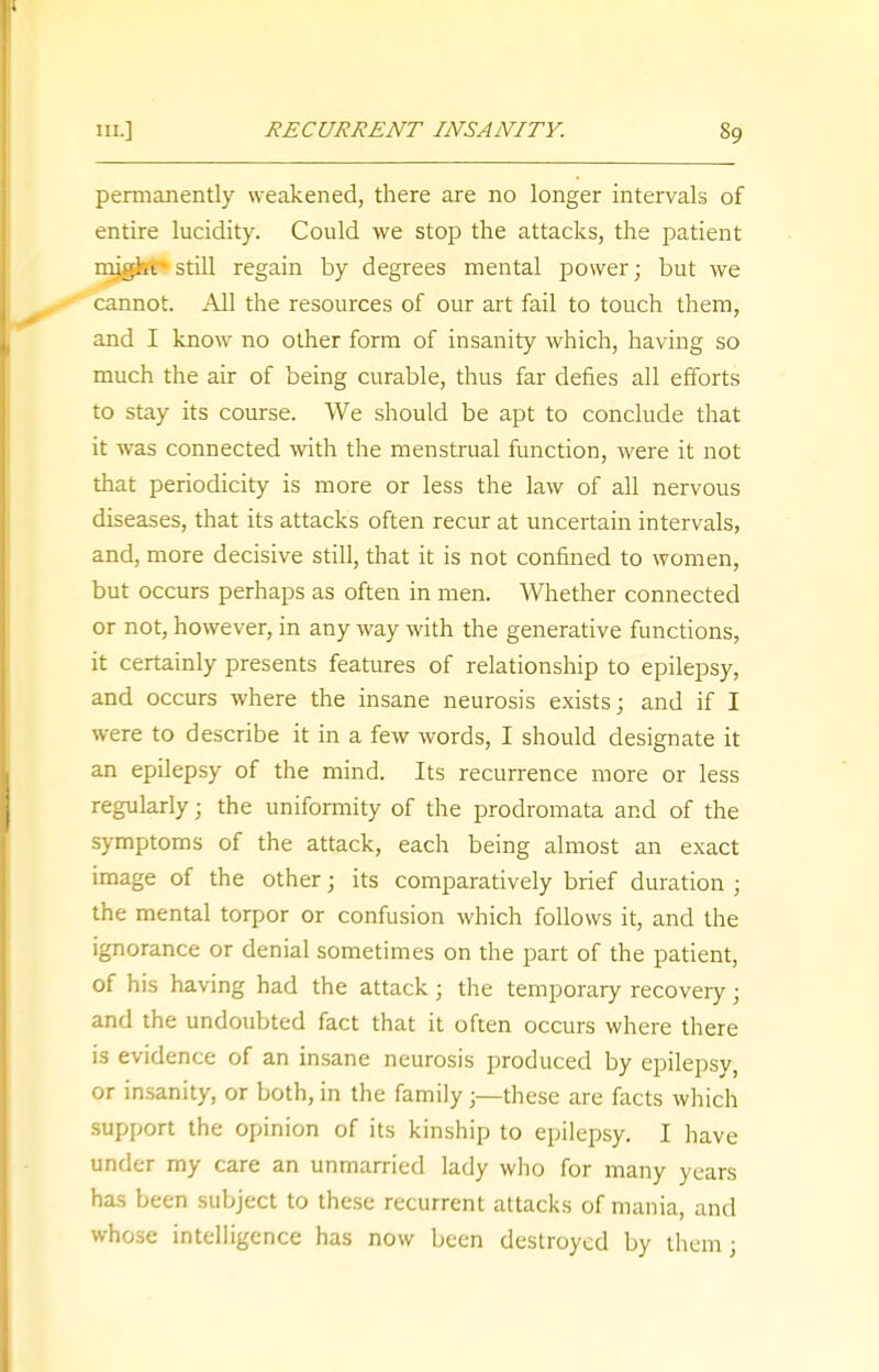 permanently weakened, there are no longer intervals of entire lucidity. Could we stop the attacks, the patient might still regain by degrees mental power; but we cannot. All the resources of our art fail to touch them, and I know no other form of insanity which, having so much the air of being curable, thus far defies all efforts to stay its course. We should be apt to conclude that it was connected with the menstrual function, were it not that periodicity is more or less the law of all nervous diseases, that its attacks often recur at uncertain intervals, and, more decisive still, that it is not confined to women, but occurs perhaps as often in men. Whether connected or not, however, in any way with the generative functions, it certainly presents features of relationship to epilepsy, and occurs where the insane neurosis exists; and if I were to describe it in a few words, I should designate it an epilepsy of the mind. Its recurrence more or less regularly; the uniformity of the prodromata and of the symptoms of the attack, each being almost an exact image of the other; its comparatively brief duration ; the mental torpor or confusion which follows it, and the ignorance or denial sometimes on the part of the patient, of his having had the attack ; the temporary recovery; and the undoubted fact that it often occurs where there is evidence of an insane neurosis produced by epilepsy, or insanity, or both, in the family;—these are facts which support the opinion of its kinship to epilepsy. I have under my care an unmarried lady who for many years has been subject to these recurrent attacks of mania, and whose intelligence has now been destroyed by them;