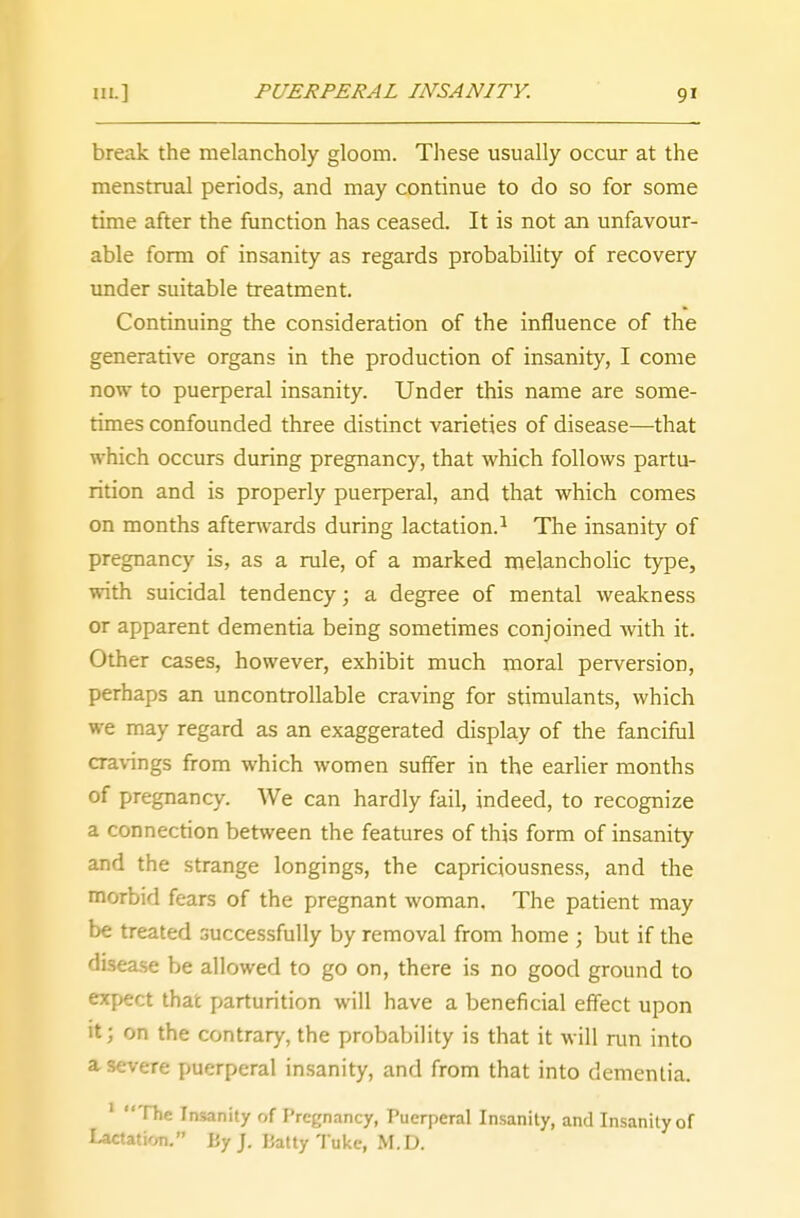 9' break the melancholy gloom. These usually occur at the menstrual periods, and may continue to do so for some time after the function has ceased. It is not an unfavour- able form of insanity as regards probability of recovery under suitable treatment. Continuing the consideration of the influence of the generative organs in the production of insanity, I come now to puerperal insanity. Under this name are some- times confounded three distinct varieties of disease—that which occurs during pregnancy, that which follows partu- rition and is properly puerperal, and that which comes on months afterwards during lactation.1 The insanity of pregnancy is, as a rule, of a marked melancholic type, with suicidal tendency; a degree of mental weakness or apparent dementia being sometimes conjoined with it. Other cases, however, exhibit much moral perversion, perhaps an uncontrollable craving for stimulants, which we may regard as an exaggerated display of the fanciful cravings from which women suffer in the earlier months of pregnancy. We can hardly fail, indeed, to recognize a connection between the features of this form of insanity and the strange longings, the capriciousness, and the morbid fears of the pregnant woman. The patient may be treated successfully by removal from home ; but if the disease be allowed to go on, there is no good ground to expect that parturition will have a beneficial effect upon it; on the contrary, the probability is that it will run into a severe puerperal insanity, and from that into dementia. 1 The Insanity of Pregnancy, Puerperal Insanity, and Insanity of Lactation. By J. Patty Tuke, M.D.
