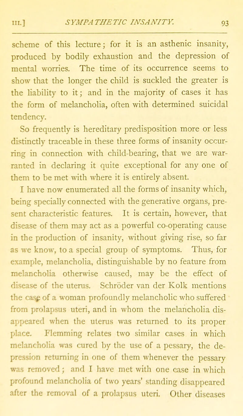 ^} 'MPA THE TIC INSANITY. scheme of this lecture; for it is an asthenic insanity, produced by bodily exhaustion and the depression of mental worries. The time of its occurrence seems to show that the longer the child is suckled the greater is the liability to it; and in the majority of cases it has the form of melancholia, often with determined suicidal tendency. So frequently is hereditary predisposition more or less distinctly traceable in these three forms of insanity occur- ring in connection with child-bearing, that we are war- ranted in declaring it quite exceptional for any one of them to be met with where it is entirely absent. I have now enumerated all the forms of insanity which, being specially connected with the generative organs, pre- sent characteristic features. It is certain, however, that disease of them may act as a powerful co-operating cause in the production of insanity, without giving rise, so far as we know, to a special group of symptoms. Thus, for example, melancholia, distinguishable by no feature from melancholia otherwise caused, may be the effect of disease of the uterus. Schroder van der Kolk mentions the cas£ of a woman profoundly melancholic who suffered from prolapsus uteri, and in whom the melancholia dis- appeared when the uterus was returned to its proper place. Flemming relates two similar cases in which melancholia was cured by the use of a pessary, the de- pression returning in one of them whenever the pessary was removed; and I have met with one case in which profound melancholia of two years' standing disappeared after the removal of a prolapsus uteri. Other diseases