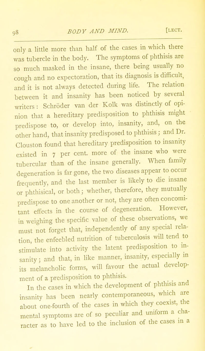 only a little more than half of the cases in which there was tubercle in the body. The symptoms of phthisis are so much masked in the insane, there being usually no cough and no expectoration, that its diagnosis is difficult, and it is not always detected during life. The relation between it and insanity has been noticed by several writers : Schroder van der Kolk was distinctly of opi- nion that a hereditary predisposition to phthisis might predispose to, or develop into, insanity, and, on the other hand, that insanity predisposed to phthisis ; and Dr. Clouston found that hereditary predisposition to insanity existed in 7 per cent, more of the insane who were tubercular than of the insane generally. When family degeneration is far gone, the two diseases appear to occur frequently, and the last member is likely to die insane or phthisical, or both; whether, therefore, they mutually predispose to one another or not, they are often concomi- tant effects in the course of degeneration. However, in weighing the specific value of these observations, we must not forget that, independently of any special rela- tion, the enfeebled nutrition of tuberculosis will tend to stimulate into activity the latent predisposition to in- sanity] and that, in like manner, insanity, especially in its melancholic forms, will favour the actual develop- ment of a predisposition to phthisis. In the cases in which the development of phthisis and insanity has been nearly contemporaneous, which are about one-fourth of the cases in which they coexist, the mental symptoms are of so peculiar and uniform a cha- racter as to have led to the inclusion of the cases in a