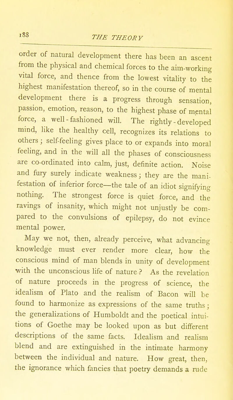 order of natural development there has been an ascent from the physical and chemical forces to the aim-working vital force, and thence from the lowest vitality to the highest manifestation thereof, so in the course of mental development there is a progress through sensation, passion, emotion, reason, to the highest phase of mental force, a well - fashioned will. The rightly - developed mind, like the healthy cell, recognizes its relations to others ; self-feeling gives place to or expands into moral feeling, and in the will all the phases of consciousness are co-ordinated into calm, just, definite action. Noise and fury surely indicate weakness; they are the mani- festation of inferior force—the tale of an idiot signifying nothing. The strongest force is quiet force, and the ravings of insanity, which might not unjustly be com- pared to the convulsions of epilepsy, do not evince mental power. May we not, then, already perceive, what advancing knowledge must ever render more clear, how the conscious mind of man blends in unity of development •with the unconscious life of nature ? As the revelation of nature proceeds in the progress of science, the idealism of Plato and the realism of Bacon will be found to harmonize as expressions of the same truths; the generalizations of Humboldt and the poetical intui- tions of Goethe may be looked upon as but different descriptions of the same facts. Idealism and realism blend and are extinguished in the intimate harmony between the individual and nature. How great, then, the ignorance which fancies that poetry demands a rude