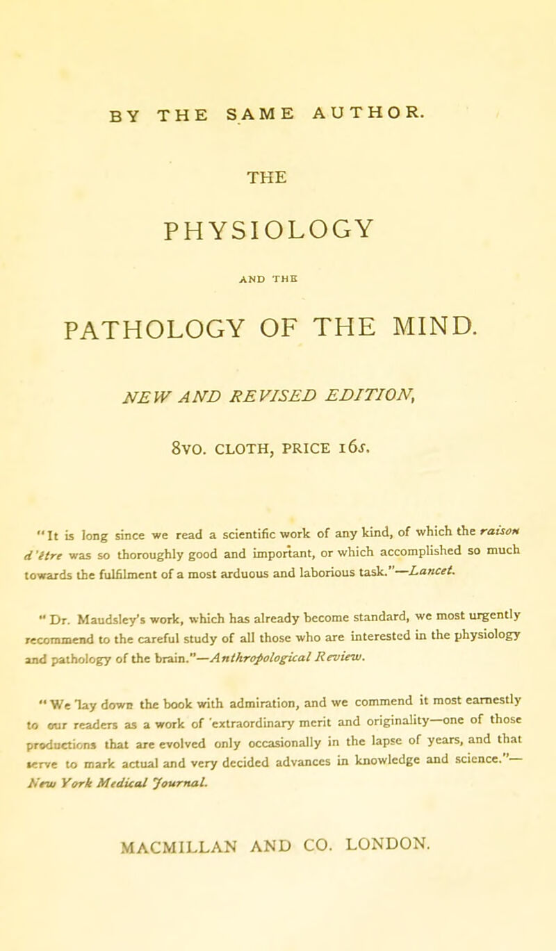 BY THE SAME AUTHOR. THE PHYSIOLOGY AND THE PATHOLOGY OF THE MIND. NEW AND REVISED EDITION, 8v0. CLOTH, PRICE i6j. It is long since we read a scientific work of any kind, of which the raison d 'Itre was so thoroughly good and important, or which accomplished so much towards the fulfilment of a most arduous and laborious task.—Lancet.  Dr. Maudsley's work, which has already become standard, we most urgently recommend to the careful study of all those who are interested in the physiology and pathology of the brain.—Anthropological Review.  We lay down the book with admiration, and we commend it most earnestly to our readers as a work of 'extraordinary merit and originality—one of those productions that are evolved only occasionally in the lapse of years, and that •erve to mark actual and very decided advances in knowledge and science.— Nrw York Mtdical Journal. MACMILLAN AND CO. LONDON.