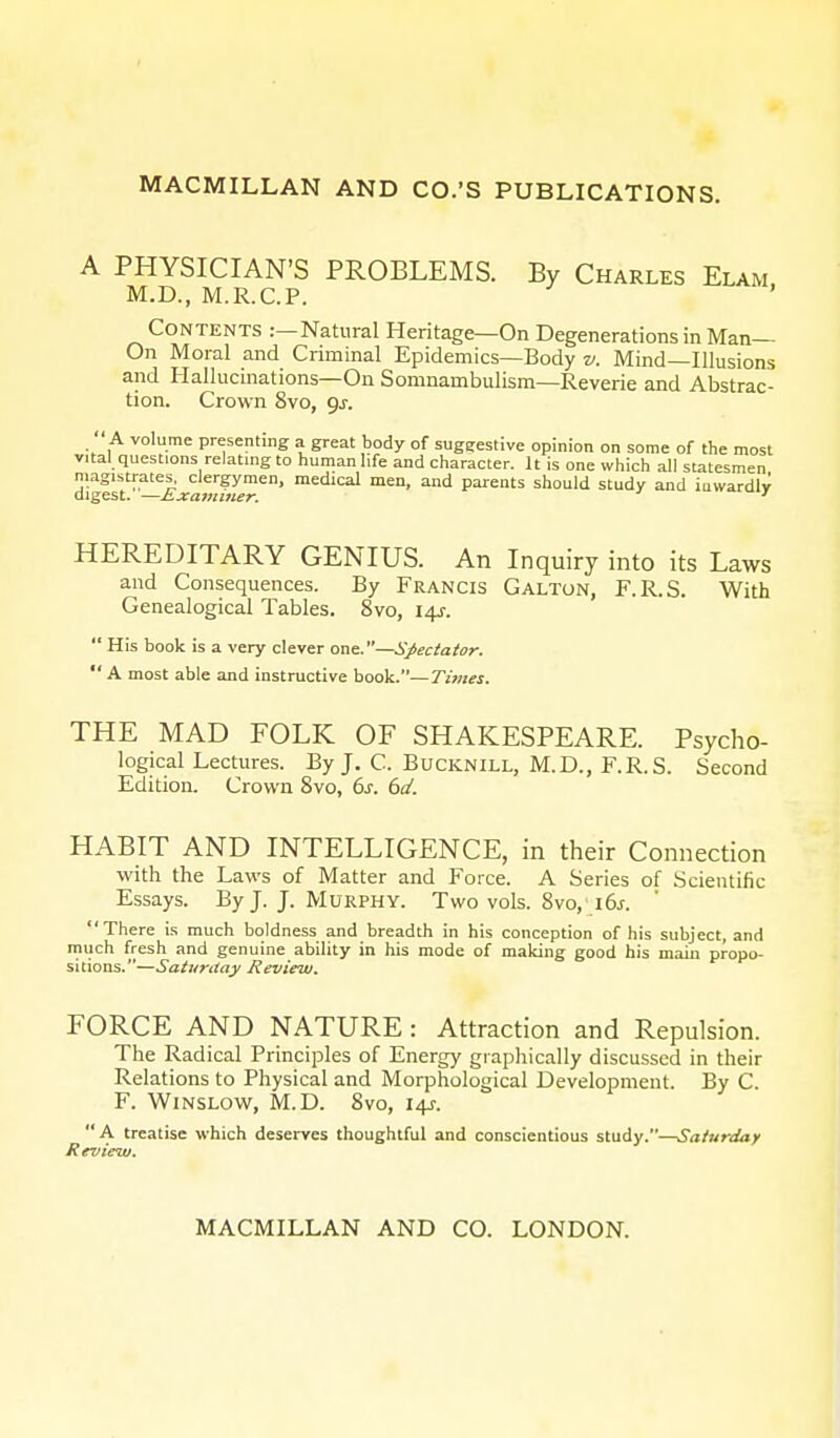 A PHYSICIAN'S PROBLEMS. By Charles Elam M.D., M.R.C.P. Contents :—Natural Heritage—On Degenerations in Man- On Moral and Criminal Epidemics—Body v. Mind—Illusions and Hallucinations—On Somnambulism—Reverie and Abstrac- tion. Crown 8vo, gs.  A volume presenting a great body of sugeestive opinion on some of the most vital questions relating to human life and character. It is one which all statesmen mag^tra^j.^dergymen, medical men, and parents should study and inwardly HEREDITARY GENIUS. An Inquiry into its Laws and Consequences. By Francis Galton, F.R.S. With Genealogical Tables. 8vo, 14J.  His book is a very clever one.—Spectator.  A most able and instructive book.—Times. THE MAD FOLK OF SHAKESPEARE. Psycho- logical Lectures. By J. C. Bucknill, M.D., F.R.S. Second Edition. Crown 8vo, 6s. 6d. HABIT AND INTELLIGENCE, in their Connection ■with the Laws of Matter and Force. A Series of Scientific Essays. By J. J. Murphy. Two vols. 8vo, 16s. There is much boldness and breadth in his conception of his subject, and much fresh and genuine ability in his mode of making good his main propo- sitions.—Saturday Review. FORCE AND NATURE: Attraction and Repulsion. The Radical Principles of Energy graphically discussed in their Relations to Physical and Morphological Development. By C. F. Winslow, M.D. 8vo, 14J. A treatise which deserves thoughtful and conscientious study.—Saturday Review.