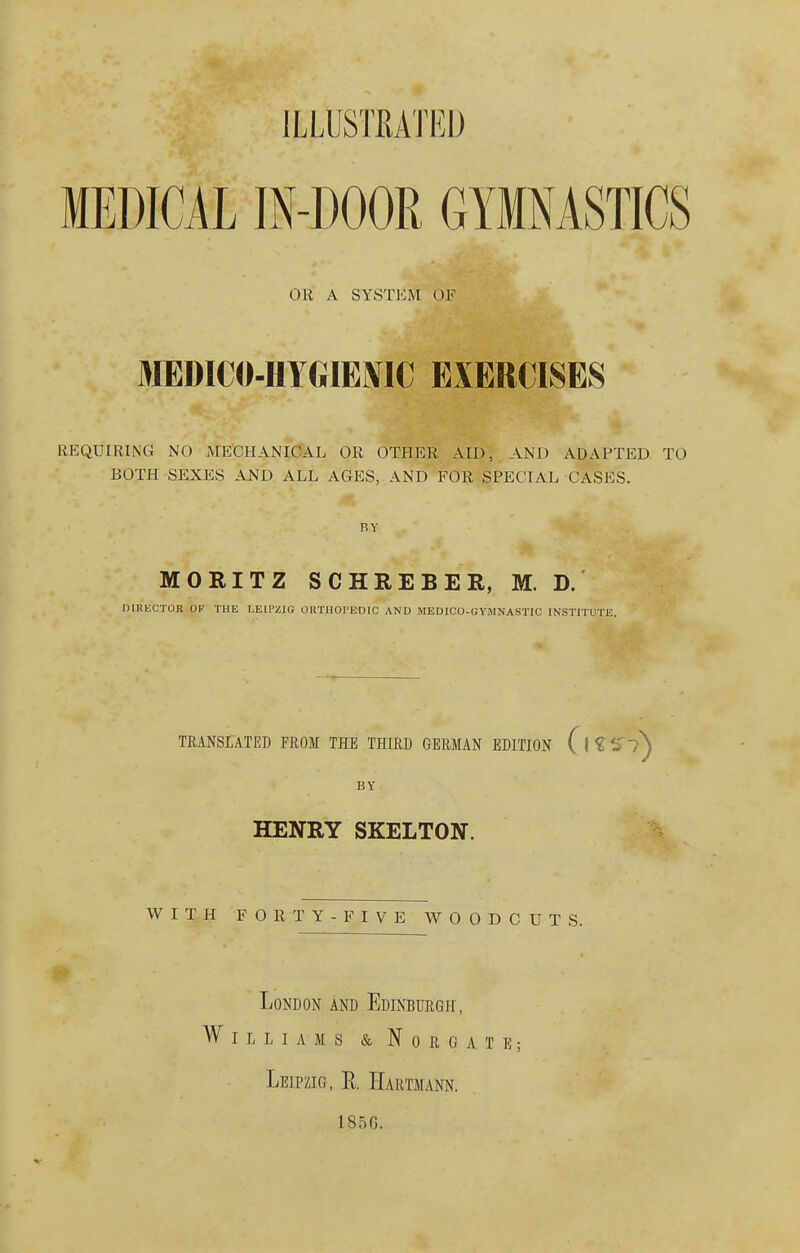 ILLUSTRATED MEDICAL IN-DOOR GYMNASTICS OR A SYSTEM OF MEDICO-HYGIENIC EXERCISES REQUIRING NO MECHANICAL OR OTHER AID, AND ADAPTED TO BOTH SEXES AND ALL AGES, AND FOR SPECIAL CASES. BY MORITZ SCHREBER, M. D. DIRECTOR OF THE LEIPZIG OliTHOI'EDIC AND MEDICO-GYMNASTIC INSTITUTE. TRANSLATED FROM THE THIRD GERMAN EDITION (\<C , BY HENRY SKELTON. WITH FORTY -FIVE WOODCUTS. London and Edinburgh, Williams & Nokcate; Leipzig, E. Hartmann. 1850.