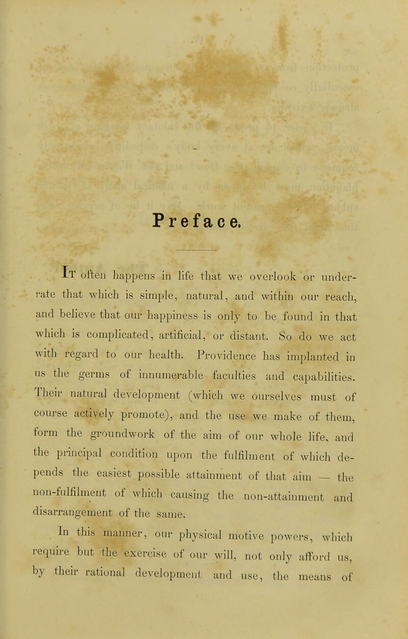 Preface. IT often happens in life that we overlook or under- rate that which is simple, natural, and within our reach, and believe that our happiness is only to be found in that which is complicated, artificial, or distant. So do we act with regard to our health. Providence has implanted in us the germs of innumerable faculties and capabilities. Their natural development (which we ourselves must of course actively promote), and the use we make of them, form the groundwork of the aim of our whole life, and the principal condition upon the fulfilment of which de- pends the easiest possible attainment of that aim — the non-fulfilment of which causing the non-attainment and disarrangement of the same. In this manner, our physical motive powers, which require but the exercise of our will, not only afford us, by their rational development and use, the means of
