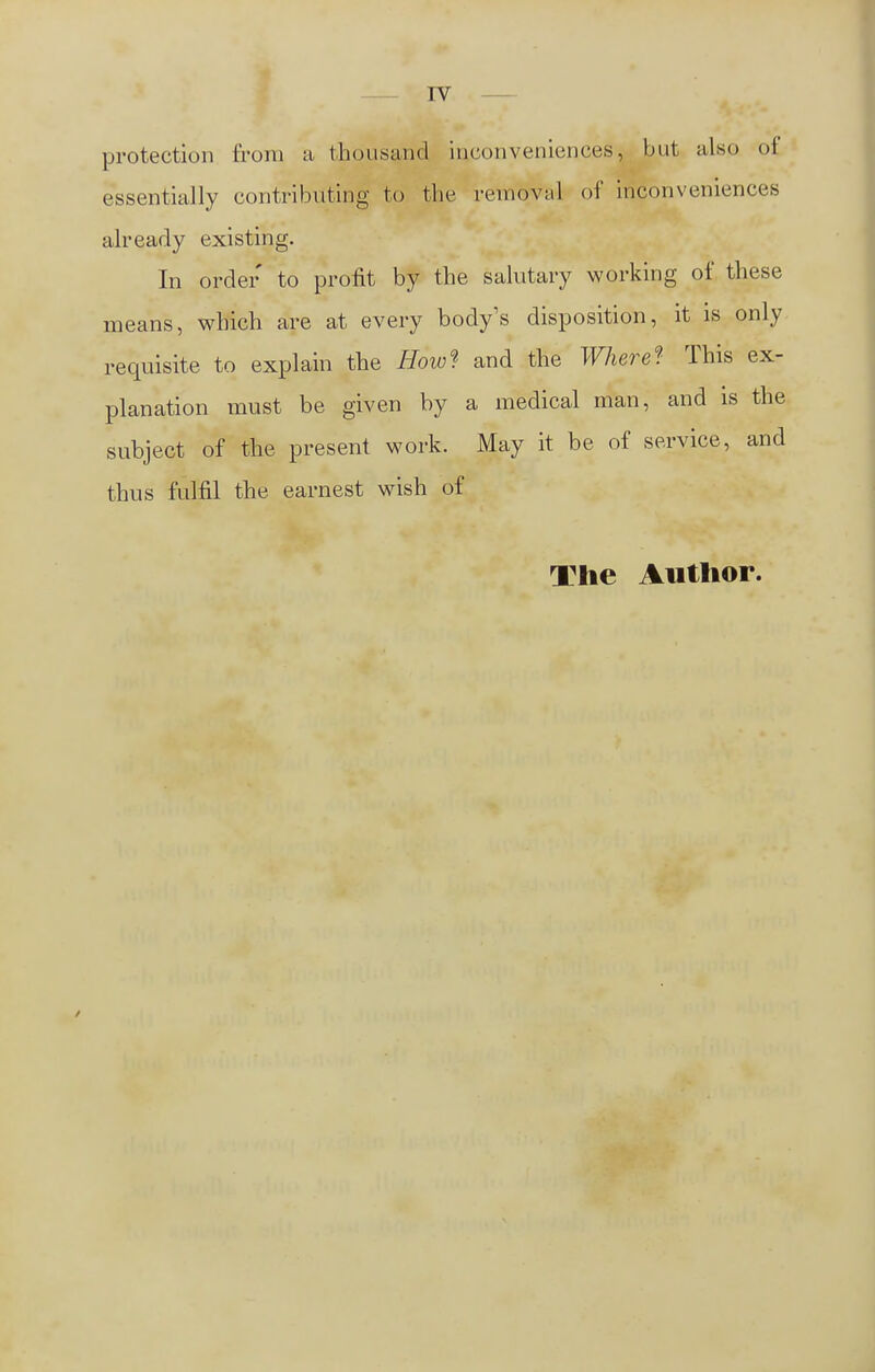 protection from a thousand inconveniences, but also of essentially contributing to the removal of inconveniences already existing. In order to profit by the salutary working of these means, which are at every body's disposition, it is only requisite to explain the How* and the Where* This ex- planation must be given by a medical man, and is the subject of the present work. May it be of service, and thus fulfil the earnest wish of The Author.