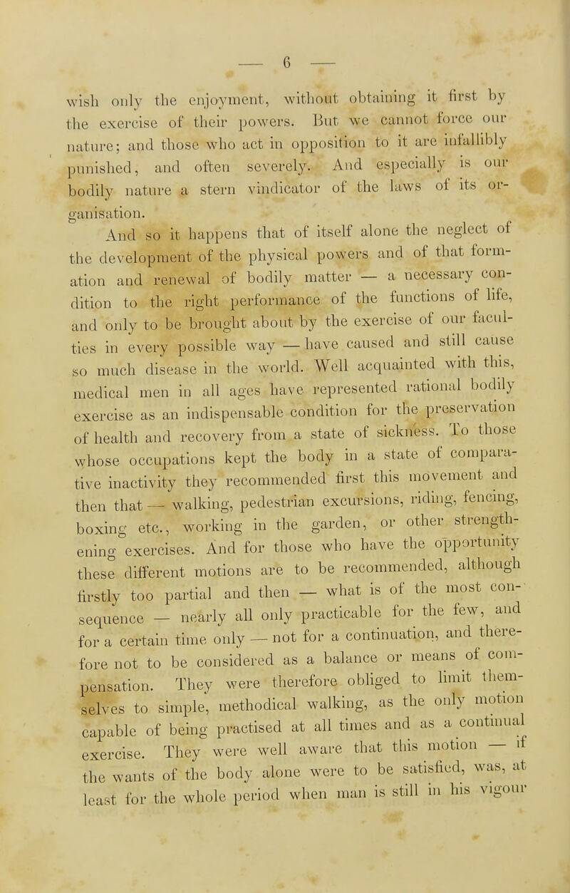 wish only the enjoyment, without obtaining it first by the exercise of their powers. But we cannot force our nature; and those who act in opposition to it are infallibly punished, and often severely. And especially is our bodily nature a stern vindicator of the laws of its or- ganisation And so it happens that of itself alone the neglect of the development of the physical powers and of that form- ation and renewal of bodily matter — a necessary con- dition to the right performance of the functions of life, and only to be brought about by the exercise of our facul- ties in every possible way — have caused and still cause so much disease in the world. Well acquainted with this, medical men in all ages have represented rational bodily exercise as an indispensable condition for the preservation of health and recovery from a state of sickness. To those whose occupations kept the body in a state of compara- tive inactivity they recommended first this movement and then that — walking, pedestrian excursions, riding, fencing, boxing etc., working in the garden, or other strength- ening exercises. And for those who have the opportunity these different motions are to be recommended, although firstly too partial and then — what is of the most con- sequence - nearly all only practicable for the few, and for a certain time only - - not for a continuation, and there- fore not to be considered as a balance or means of com- pensation. They were therefore obliged to limit them- selves to simple, methodical walking, as the only motion capable of being practised at all times and as a continual exercise. They were well aware that this motion — it the wants of the body alone were to be satisfied, was. at least for the whole period when man is still in his vigour