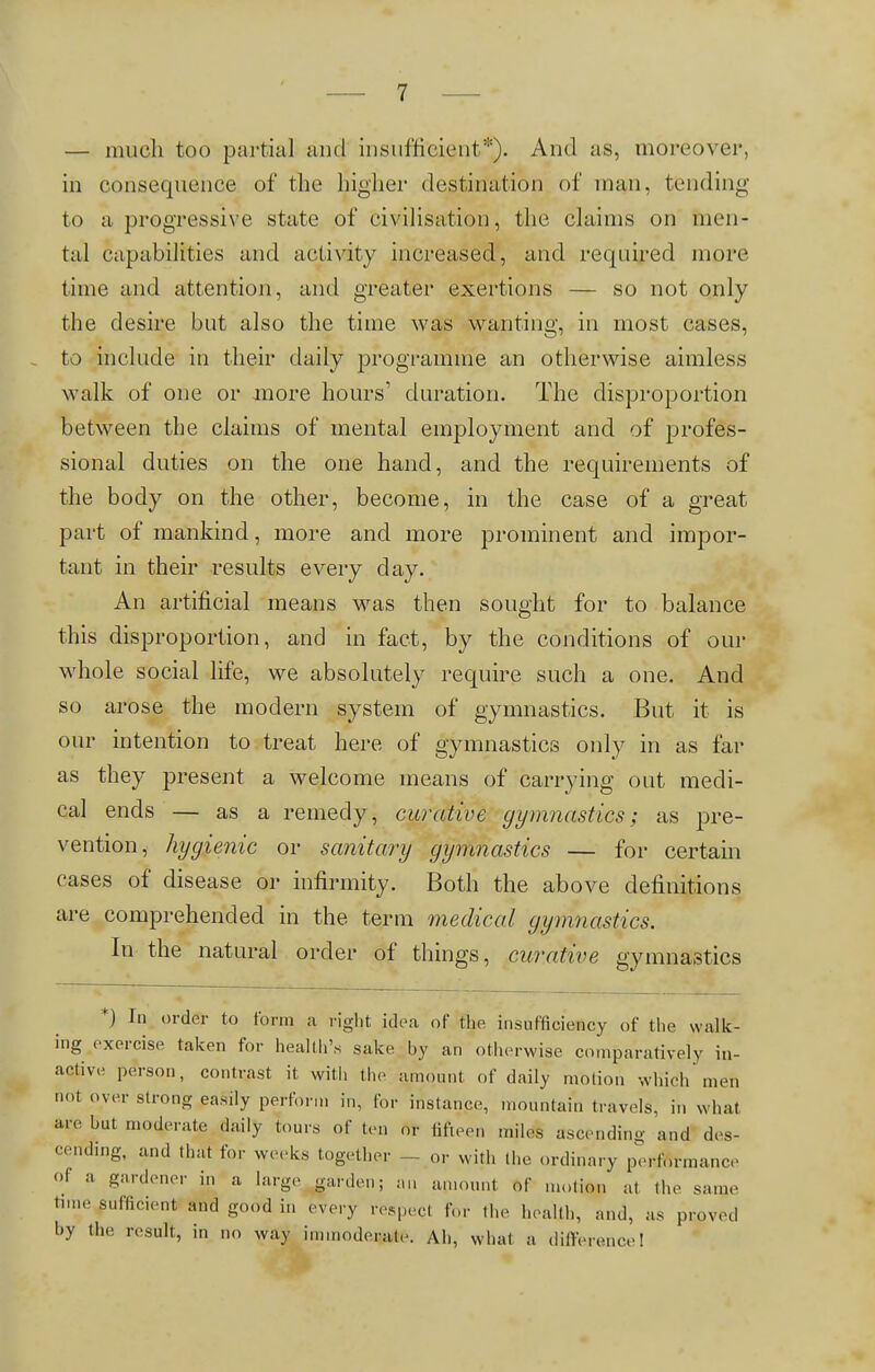 — much too partial and insufficient*). And as, moreo\it. in consequence of the Aigner destination of man, tending to a progressive state of civilisation, the claims on men- tal capabilities and activity increased, and required more time and attention, and greater exertions — so not only the desire but also the time was wanting, in most cases, to include in their daily programme an otherwise aimless walk of one or more hours' duration. The disproportion between the claims of mental employment and of profes- sional duties on the one hand, and the requirements of the body on the other, become, in the case of a great part of mankind, more and more prominent and impor- tant in their results every day. An artificial means was then sought for to balance this disproportion, and in fact, by the conditions of our whole social life, we absolutely require such a one. And so arose the modern system of gymnastics. But it is our intention to treat here of gymnastics only in as far as they present a welcome means of carrying out medi- cal ends — as a remedy, curative gymnastics; as pre- vention, hygienic or sanitary gymnastics — for certain cases of disease or infirmity. Both the above definitions are comprehended in the term medical gymnastics. In the natural order of things, curative gymnastics *) In order to form a right idea of the insufficiency of the walk- ing exercise taken for health's sake by an otherwise comparatively in- active person, contrast it with the amount of daily motion which men not over strong easily perform in, for instance, mountain travels, in what are hut moderate daily tours of tern nr fifteen miles ascending and des- cending, and that for weeks together - or with the ordinary performance Ol a gardener in a large garden; an amount of motion' at the same time efficient and good in every respect for the health, and, as proved by the result, in no way immoderate. Ah, what a difference!