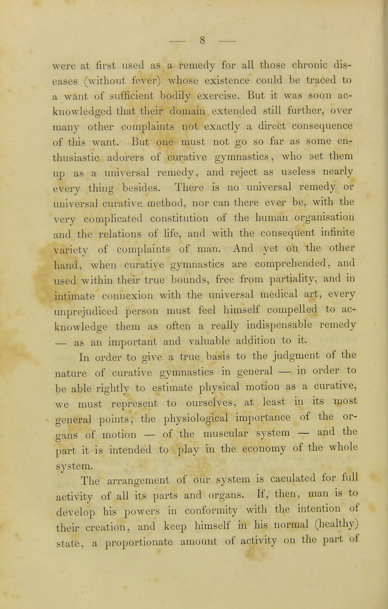 were at first used as a remedy for all those chronic dis- eases (without fever) whose existence could be traced to a want of sufficient bodily exercise. But it was soon ac- knowledged that their domain extended still further, over many other complaints not exactly a direct consequence of this want. But one must not go so far as some en- thusiastic adorers of curative gymnastics, who set them up as a universal remedy, and reject as useless nearly every thing besides. There is no universal remedy or universal curative method, nor can there ever be, with the very complicated constitution of the human organisation and the relations of life, and with the consequent infinite variety of complaints of man. And yet on the other hand, when curative gymnastics are comprehended, and used within their true bounds, free from partiality, and in intimate connexion with the universal medical art, every unprejudiced person must feel himself compelled to ac- knowledge them as often a really indispensable remedy — as an important and valuable addition to it. In order to give a true basis to the judgment of the nature of curative gymnastics in general — in order to be able rightly to estimate physical motion as a curative, we must represent to ourselves, at least in its most general points, the physiological importance of the or- gans of motion — of the muscular system. — and the part it is intended to play in the economy of the whole system. The arrangement of our system is caculated for full activity of all its parts and organs. If, then, man is to develop his powers in conformity with the intention of their creation, and keep himself in his normal (healthy state, a proportionate amount of activity on the part of