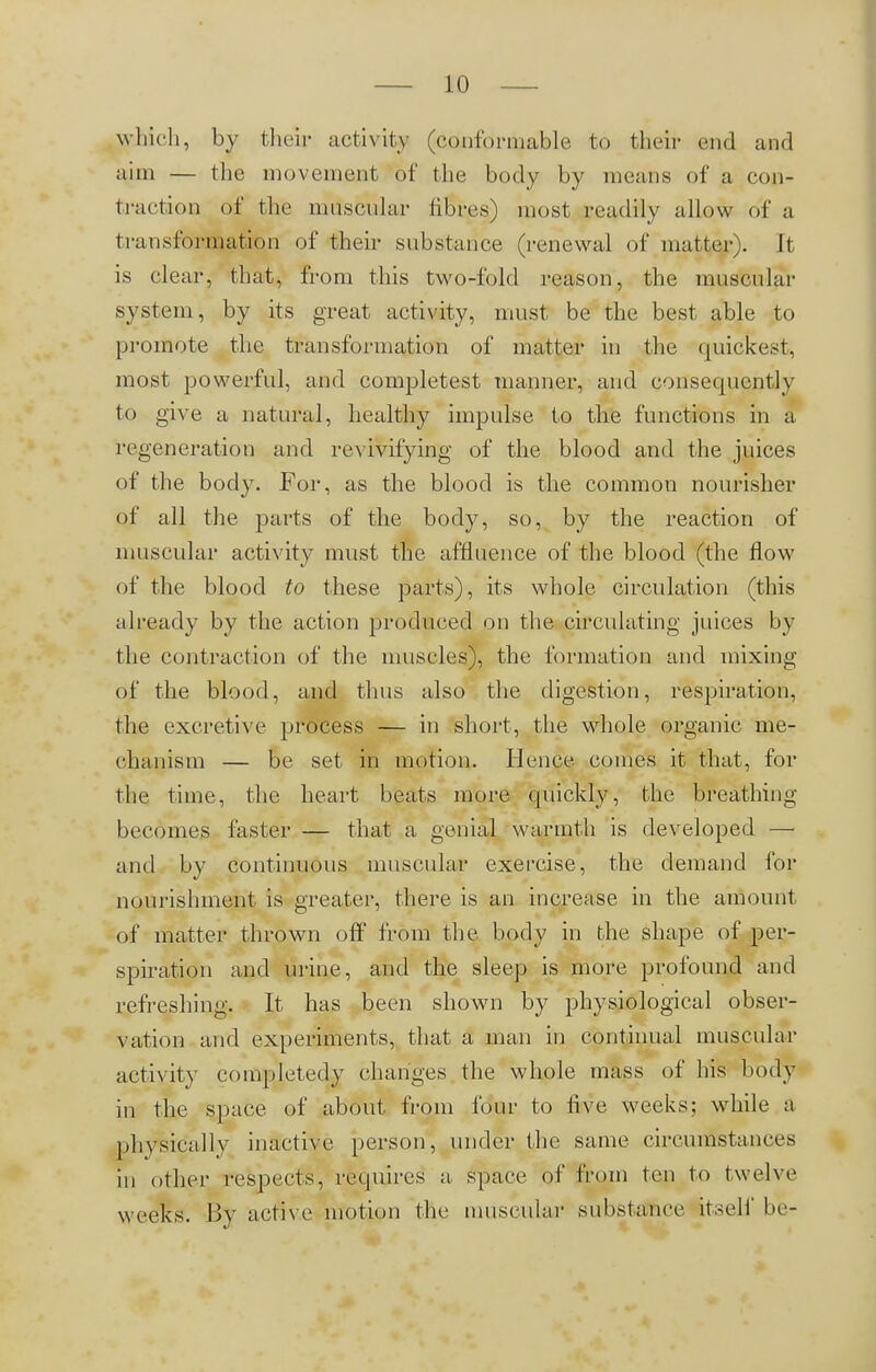 which, by their activity (conformable to their end and aim — the movement of the body by means of a con- traction of the muscular fibres) most readily allow o'f a transformation of their substance (renewal of matter). It is clear, that, from this two-fold reason, the muscular system, by its great activity, must be the best able to promote the transformation of matter in the quickest, most powerful, and completest manner, and consequently to give a natural, healthy impulse to the functions in a regeneration and revivifying of the blood and the juices of the body. For, as the blood is the common nourisher of all the parts of the body, so, by the reaction of muscular activity must the affluence of the blood (the flow of the blood to these parts), its whole circulation (this already by the action produced on the circulating juices by the contraction of the muscles), the formation and mixing of the blood, and thus also the digestion, respiration, the excretive process — in short, the whole organic me- chanism — be set in motion. Hence comes it that, for the time, the heart beats more quickly, the breathing- becomes faster — that a genial warmth is developed —• and by continuous muscular exercise, the demand for nourishment is greater, there is an increase in the amount of matter thrown off from the body in the shape of per- spiration and urine, and the sleep is more profound and refreshing. It has been shown by physiological obser- vation and experiments, that a man in continual muscular activity completedy changes the whole mass of his body in the space of about from four to five weeks; while a physically inactive person, under the same circumstances in other respects, requires a space of from ton to twelve weeks. By active motion the muscular substance itself be-
