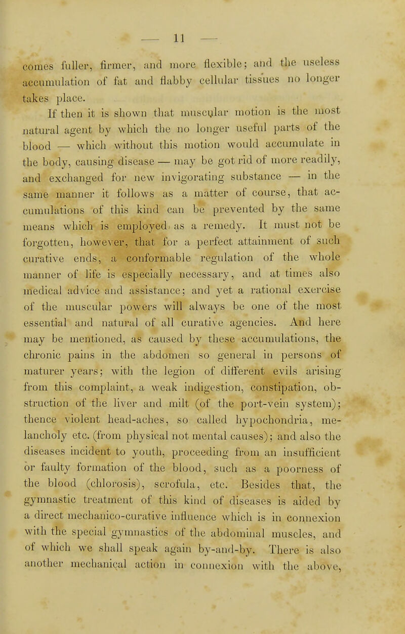 a,mos fuller, firmer, and more flexible; and the useless accumulation of fat and flabby cellular tissues no longer takes place. If then it is shown that muscular motion is the most natural agent by which the no longer useful parts of the bi'®öd — which without this motion would accumulate in the body, causing disease — may be got rid of more readily, and exchanged for new invigorating substance — in the same manner it follows as a matter of course, that ac- cumulations of this kind can be prevented by the same means which is employed, as a remedy. It must not be forgotten, however, that for a perfect attainment of such curative ends, a conformable regulation of the whole manner of life is especially necessary, and at times also medical advice and assistance; and yet a rational exercise of the muscular powers will always be one of the most essential and natural of all curative agencies. And here may be mentioned, as caused by these accumulations, the chronic pains in the abdomen so general in persons of maturer years; with the legion of different evils arising from this complaint, a weak indigestion, constipation, ob- struction of the liver and milt (of the port-vein system); thence violent head-aches, so called hypochondria, me- lancholy etc. (from physical not mental causes); and also the diseases incident to youth, proceeding from an insufficient or faulty formation of the blood, such as a poorness of the blood (chlorosis), scrofula, etc. Besides that, the gymnastic treatment of this kind of diseases is aided by a direct mechanico-curative influence which is in connexion with the special gymnastics of the abdominal muscles, and of which we shall speak again by-and-by. There is also another mechanical action in connexion with the above,