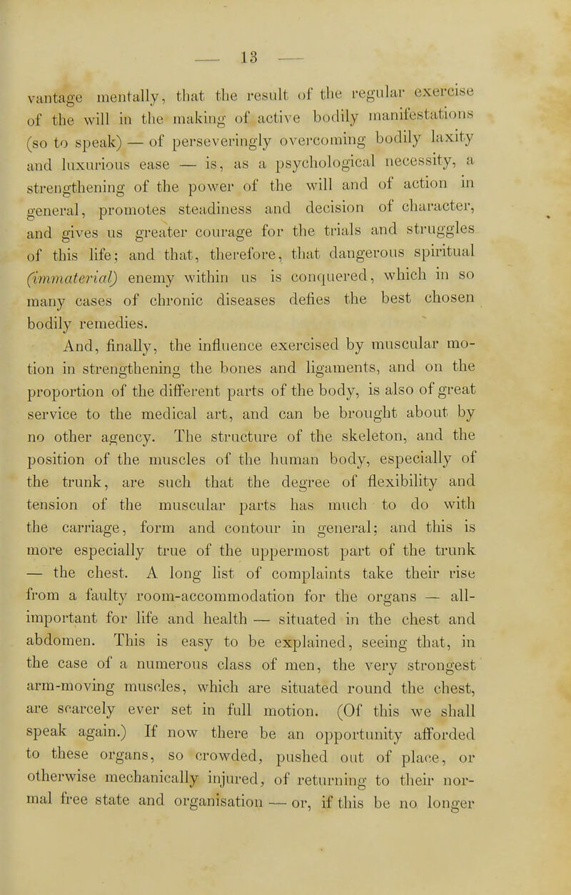 vantage mentally, that the result of the regular exercise of the will in the making of active bodily manifestations (so to speak) — of perseveringly overcoming bodily laxity' and luxurious ease — is, as a psychological necessity, a strengthening of the power of the will and of action in general, promotes steadiness and decision of character, and gives us greater courage for the trials and struggles of this life; and that, therefore, that dangerous spiritual (immaterial) enemy within us is conquered, which in so many cases of chronic diseases defies the best chosen bodily remedies. And, finally, the influence exercised by muscular mo- tion in strengthening the bones and ligaments, and on the proportion of the different parts of the body, is also of great service to the medical art, and can be brought about by no other agency. The structure of the skeleton, and the position of the muscles of the human body, especially of the trunk, are such that the degree of flexibility and tension of the muscular parts has much to do with the carriage, form and contour in general; and this is more especially true of the uppermost part of the trunk — the chest. A long list of complaints take their rise from a faulty room-accommodation for the organs — all- important for life and health — situated in the chest and abdomen. This is easy to be explained, seeing that, in the case of a numerous class of men, the very strongest arm-moving muscles, which are situated round the chest, are scarcely ever set in full motion. (Of this we shall speak again.) If now there be an opportunity afforded to these organs, so crowded, pushed out of place, or otherwise mechanically injured, of returning to their nor- mal free state and organisation — or, if this be no longer