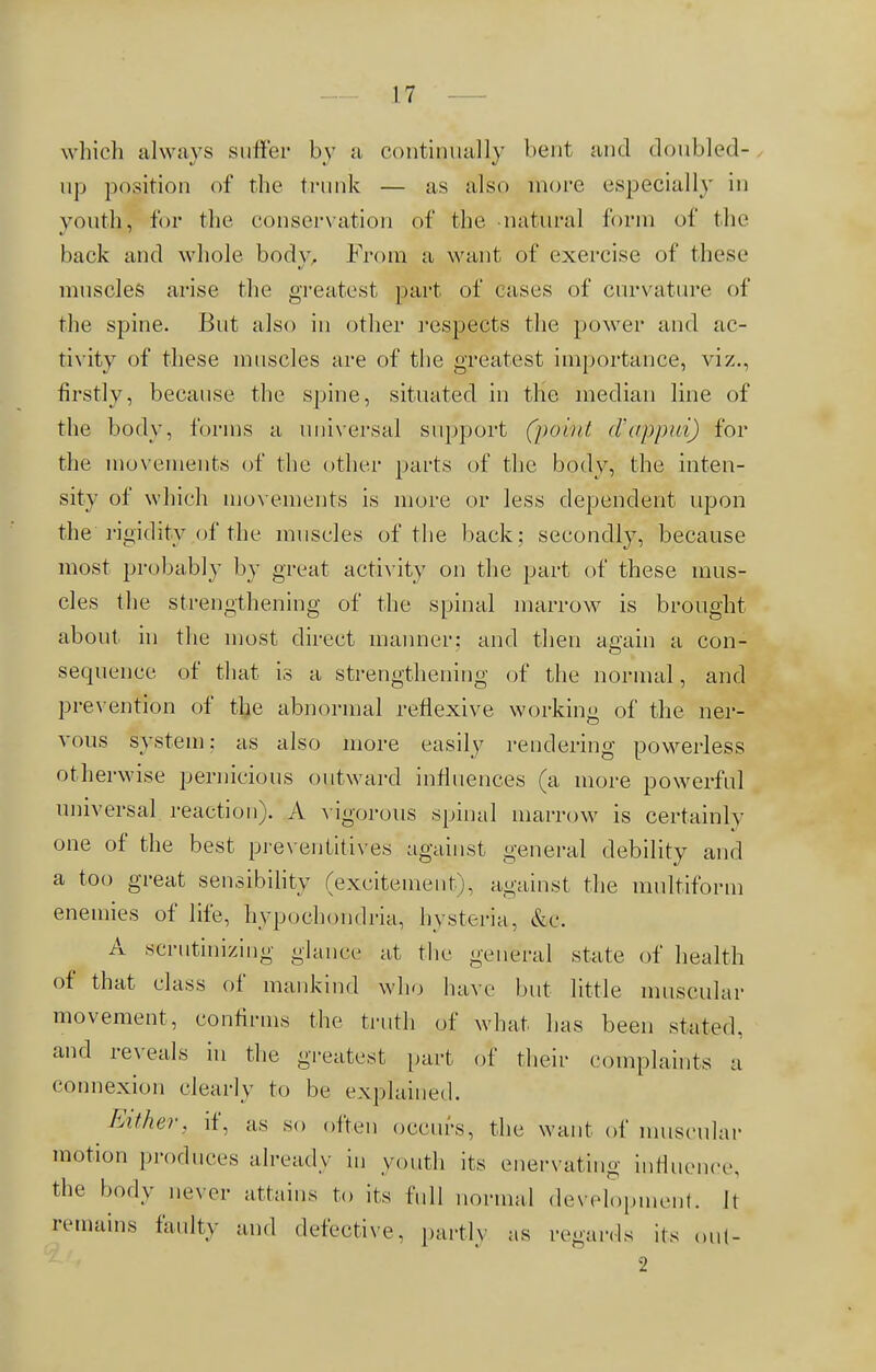 which always suffer by a continually bent and doubled- up position of the trunk — as also more especially in youth, for the conservation of the natural form of the back and whole body, From a want of exercise of these muscles arise the greatest part of cases of curvature of the spine. But also in other respects the power and ac- tivity of these muscles are of the greatest importance, viz., firstly, because the spine, situated in the median line of the body, forms a universal support (point d'appui) for the movements of the other parts of the body, the inten- sity of which movements is more or less dependent upon the'rigidity,of the muscles of the back; secondly, because most probably by great activity on the part of these mus- cles the strengthening of the spinal marrow is brought about in the most direct manner: and then again a con- sequence of that is a strengthening of the normal, and prevention of the abnormal reflexive working of the ner- vous system: as also more easily rendering powerless otherwise pernicious outward influences (a more powerful universal reaction). A vigorous spinal marrow is certainly one of the best preventives against general debility and a too great sensibility (excitement), against the multiform enemies of life, hypochondria, hysteria, &e. A scrutinizing glance at the general state of health of that class of mankind who have but little muscular movement, confirms the truth of what has been stated, and reveals in the greatest part of their complaints a connexion clearly to be explained. Either, if, as so often occurs, the want of muscular motion produces already in youth its enervating influence, the body never attains to its full normal development. It remains faulty and defective, partly as regards its out- 2
