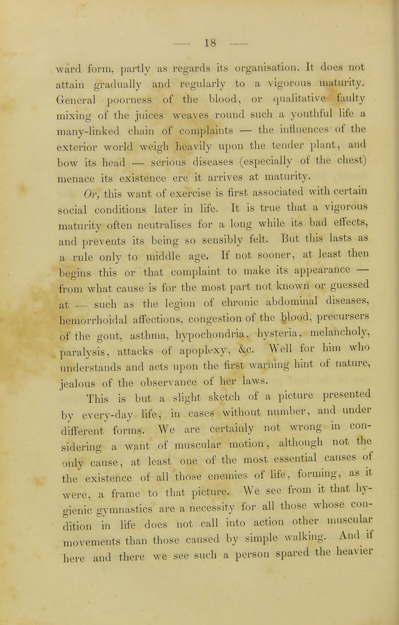 ward form, partly as regards its organisation. It does not attain gradually and regularly to a vigorous maturity. General poorness of the blood, or qualitative faulty mixing of the juices weaves round such a youthful life a many-linked chain of complaints — the influences of the exterior world weigh heavily upon the tender plant, and bow its head — serious diseases (especially of the chest) menace its existence ere it arrives at maturity. Or, this want of exercise is first associated with certain social conditions later in life. It is true that a vigorous maturity often neutralises for a long while its bad effects, and prevents its being so sensibly felt. But this lasts as a rule only to middle age. If not sooner, at least then begins this or that complaint to make its appearance — from what cause is for the most part not known or guessed at such as the legion of chronic abdominal diseases, hemorrhoidal affections, congestion of the blood, precursers of the gout, asthma, hypochondria, hysteria, melancholy, paralysis, attacks of apoplexy, &c. Well for him who understands and acts upon the first warning hint of nature, jealous of the observance of her laws. This is but a slight sketch of a picture presented by every-day life, in cases without number, and under different forms. We are certainly not wrong in con- sidering a want of muscular motion, although not the only cause, at least one of the most essential causes of the existence of all those enemies of life, forming, as it were, a frame to that picture. We see from it that hy- gienic gymnastics are a necessity for all those whose con- dition in life does not call into action other muscular movements than those caused by simple walking. And it here and there we see such a person spared the heavier