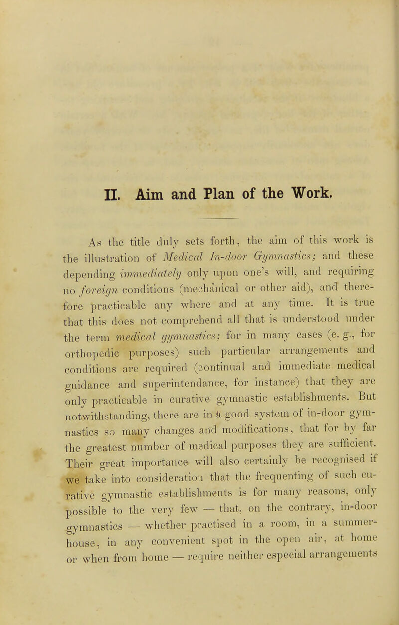II. Aim and Plan of the Work. As the title duly sets forth, the aim of this work is the illustration of Medical In-door Gymnastics; and these depending immediately only upon one's will, and requiring no foreign conditions (mechanical or other aid), and there- fore practicable any where and at any time. It is true that this does not comprehend all that is understood under the term medical gymnastics; for in many cases (e. g\, for orthopedic purposes) such particular arrangements and conditions are required (continual and immediate medical guidance and snperintendance, for instance) that they are only practicable in curative gymnastic establishments. But notwithstanding, there are in ä good system of in-door gym- nastics so many changes and modifications, that for by far the greatest number of medical purposes they are sufficient, Their great importance will also certainly be recognised if we take into consideration that the frequenting of stich cu- rative gymnastic establishments is for many reasons, only possible to the very few — that, on the contrary, in-door gymnastics — whether practised in a room, in a summer- house, in any convenient spot in the open air. at home or when from home — require neither especial arrangements