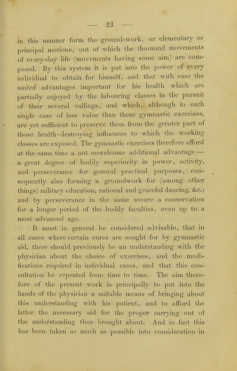 in this manner form the ground-work, or elementary or principal motions, out of which the thousand movements of every-clay life (movements having some aim) arc com- posed. By this system it is put into the power of every individual to obtain for himself, and that with ease the united advantages important for his health which arc partially enjoyed by the labouring classes in the pursuit of their several callings, and which, although in each single case of less value than these gymnastic exercises, are yet sufficient to preserve them from the greater part of those health-destroying influences to which the working classes are exposed. The gymnastic exercises therefore afford at the same time a not unwelcome additional advantage — a great degree of bodily superiority in power, activity, and perseverance for general practical purposes,' con- t sequently also forming a groundwork for (among other things) military education, rational and graceful dancing, &c; and by perseverance in the same assure a conservation for a longer period of the bodily faculties, even up to a most advanced age. It must in general be considered advisable, that in all cases where certain cures are sought for by gymnastic aid, there should previously be an understanding with the physician about the choice of exercises, and the modi- fications required in individual cases, and that this con- sultation be repeated from time to time. The aim there- fore of the present work is principally to put into the hands of the physician a suitable means of bringing about this understanding with his patient, and to afford the Litter the necessary aid for the proper carrying out of the understanding thus brought about. And in fact this has been taken as much as possible into consideration in