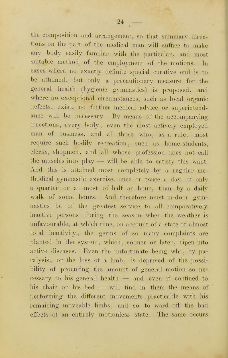 — 24— tin- composition and arrangement, so that summary direc- tions on the pari of the medical man will suffice to make any body easily familiar with the particular, and most suitable method of the employment of the motions. In cases where no exactly definite special curative end is to be attained, but only a precautionary measure for the general health (hygienic gymnastics) is proposed, and where no exceptional circumstances, such as local organic defects, exist, no further medical advice or superintend- ance will be necessary. By means of the accompanying directions, every body, even the most actively employed man of business, and all those who, as a rule, most require such bodily recreation, such as home-students, clerks, shopmen, and all whose profession does not call the muscles into play — will be able to satisfy this want. And this is attained most completely by a regular me- thodical gymnastic exercise, once or twice a day, of only a (piarter or at most of half an hour, than by a daily walk of some hours. And therefore must in-door gym- nastics be of the greatest service to all comparatively inactive persons during the season when the weather is unfavourable, at which time, on account of a state of almost total inactivity, the germs of so many complaints are planted in the system, which, sooner or later, ripen into active diseases. Even the unfortunate being who, by pa- ralysis, or the loss of a limb, is deprived of the possi- bility of procuring the amount of general motion so ne- cessary to his general health — and even if confined to his chair or his bed — will find in them the means of performing the different movements . practicable with his remaining moveable limbs, and so to ward off the bad effects of an entirely motionless state. The same occurs