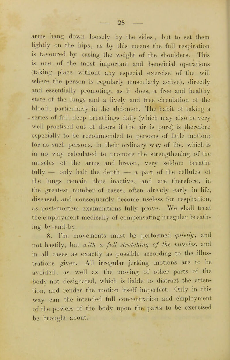 arms hang down loosely by the sides, but to set them lightly on the hips, as by this means the full respiration is favoured by easing the weight of the shoulders. This is one of the most important and beneficial operations (taking place without any especial exercise of the will where the person is regularly muscularly active), directly and essentially promoting, as it does, a free and healthy state of the lungs and a lively and free circulation of the blood, particularly in the abdomen. The habit of taking a -series of full, deep breathings daily (which may also be very well practised out of doors if the air is pure) is therefore especially to be recommended to persons of little motion; for as such persons, in their ordinary way of life, which is in no way calculated to promote the strengthening of the muscles of the arms and breast, very seldom breathe fully — only half the depth — a part of the cellules of the lungs remain thus inactive, and are therefore, in the greatest number of cases, often already early in life, diseased, and consequently become useless for respiration, as post-mortem examinations fully prove. We shall treat the employment medically of compensating irregular breath- ing by-and-by. 8. The movements must be performed quietly, and not hastily, but with a full stretching of the muscles, and in all cases as exactly as possible according to the illus- trations given. AH irregular jerking motions are to be avoided, as well as the moving of other parts of the body not designated, which is liable to distract the atten- tion, and render the motion itself imperfect. Only in this way can the intended full concentration and employment of the powers of the body upon the parts to be exercised be brought about.