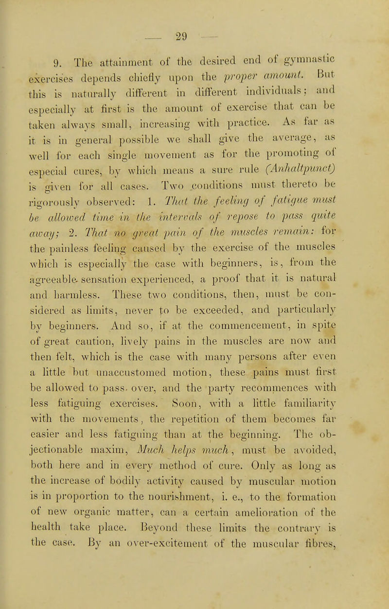 9. The attainment of the desired end of gymnastic exercises depends chiefly upon the proper amount. But this is naturally different in different individuals; and especially at first is the amount of exercise that can be taken always small, increasing with practice. As tar as it is in general possible we shall give the average, as well for euch single movement as for the promoting of especial cures, by which means a sure rule (Anhaltpunet) is o-iven for all cases. Two conditions must thereto be rigorously observed: 1. That the feeling of fatigue mast be allowed time in the intervals of repose to pass quite away; 2. That no great pain of the muscles remain: for the painless feeling caused by the exercise of the muscles which is especially the case with beginners, is, from the agreeable, sensation experienced, a proof that it is natural and harmless. These two conditions, then, must be con- sidered as limits, never to be exceeded, and particularly by beginners. And so, if at the commencement, in spite of great caution, lively pains in the muscles are now and then felt, which is the case with many persons after even a little but unaccustomed motion, these pains must first be allowed to pass, over, and the party recommences with less fatiguing exercises. Soon, with a little familiarity with the movements, the repetition of them becomes far easier and less fatiguing than at the beginning. The ob- jectionable maxim, Much helps much, must be avoided, both here and in every method of cure. Only as long as the increase of bodily activity caused by muscular motion is in proportion to the nourishment, i. e., to the formation of new organic matter, can a certain amelioration of the health take place. Beyond these limits the contrary is the case. By an over-excitement of the muscular fibres.