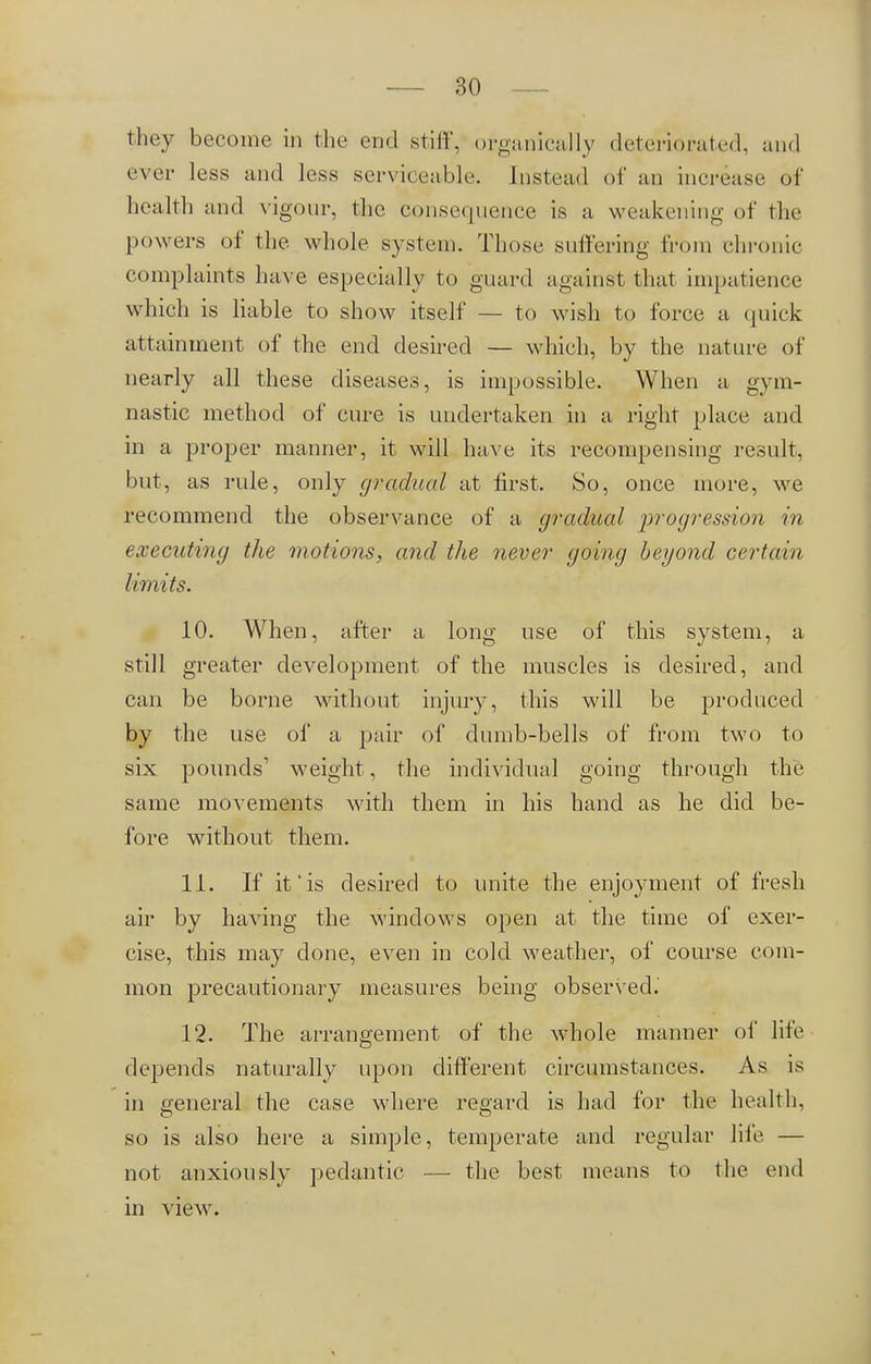 they become in the end stiff, organically deteriorated, and ever less and less serviceable. Instead of an increase of health and vigour, the consequence is a weakening- of the powers of the whole system. Those suffering from chronic complaints have especially to guard against that impat ience which is liable to show itself — to wish to force a <prick attainment of the end desired — which, by the nature of nearly all these diseases, is impossible. When a gym- nastic method of cure is undertaken in a right place and in a proper manner, it will have its recompensing result, but, as rule, only gradual at first. So, once more, we recommend the observance of a gradual progression in executing the motions, and the never going beyond certain limits. 10. When, after a long use of this system, a still greater development of the muscles is desired, and can be borne without injury, this will be produced by the use of a pair of dumb-bells of from two to six pounds1 weight, the individual going through the same movements with them in his hand as he did be- fore without them. 11. If it*is desired to unite the enjoyment of fresh air by having the windows open at the time of exer- cise, this may done, even in cold weather, of course com- mon precautionary measures being observed.' 12. The arrangement of the whole manner of lite depends naturally upon different circumstances. As is in general the case where regard is had for the health, so is also here a simple, temperate and regular life — not anxiously pedantic — the best means to the end in view.