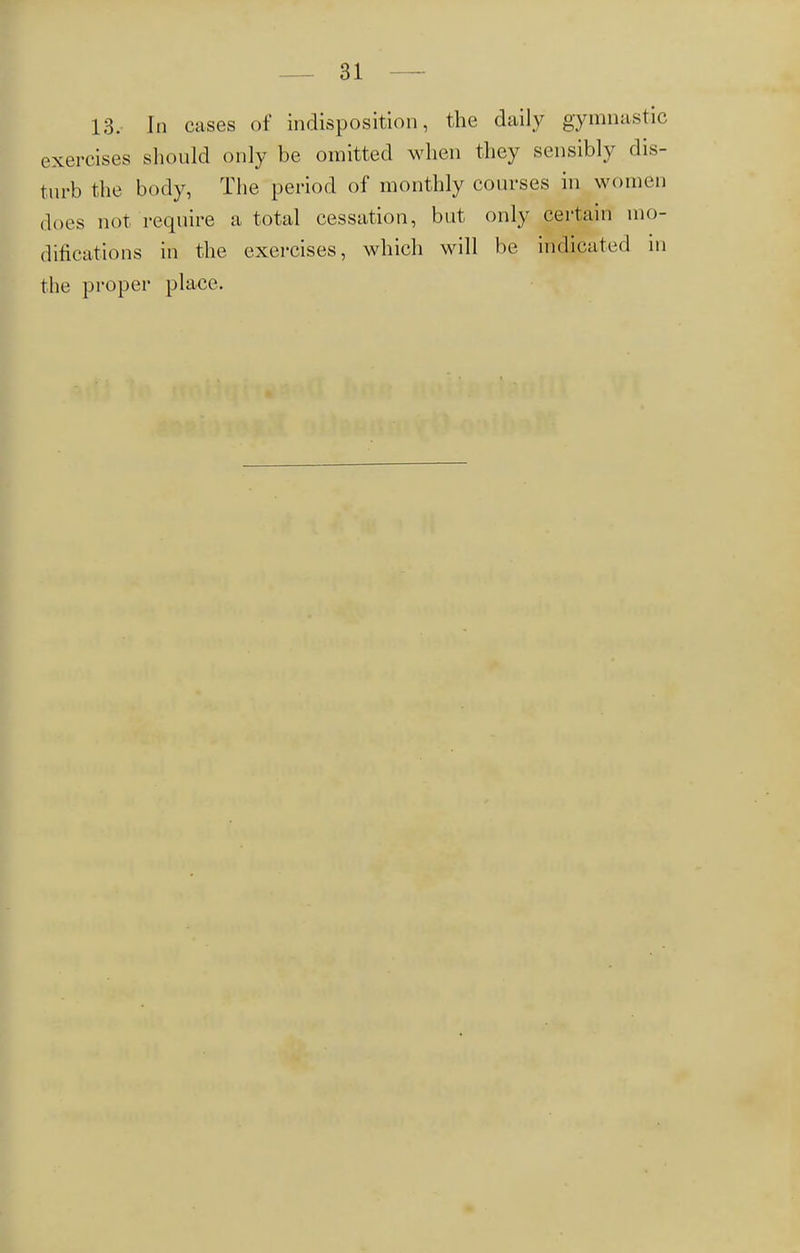 13. In cases of indisposition, the daily gymnastic, exercises should only be omitted when they sensibly dis- turb the body, The period of monthly courses in women does not require a total cessation, but only certain mo- difications in the exercises, which will be indicated in the proper place.