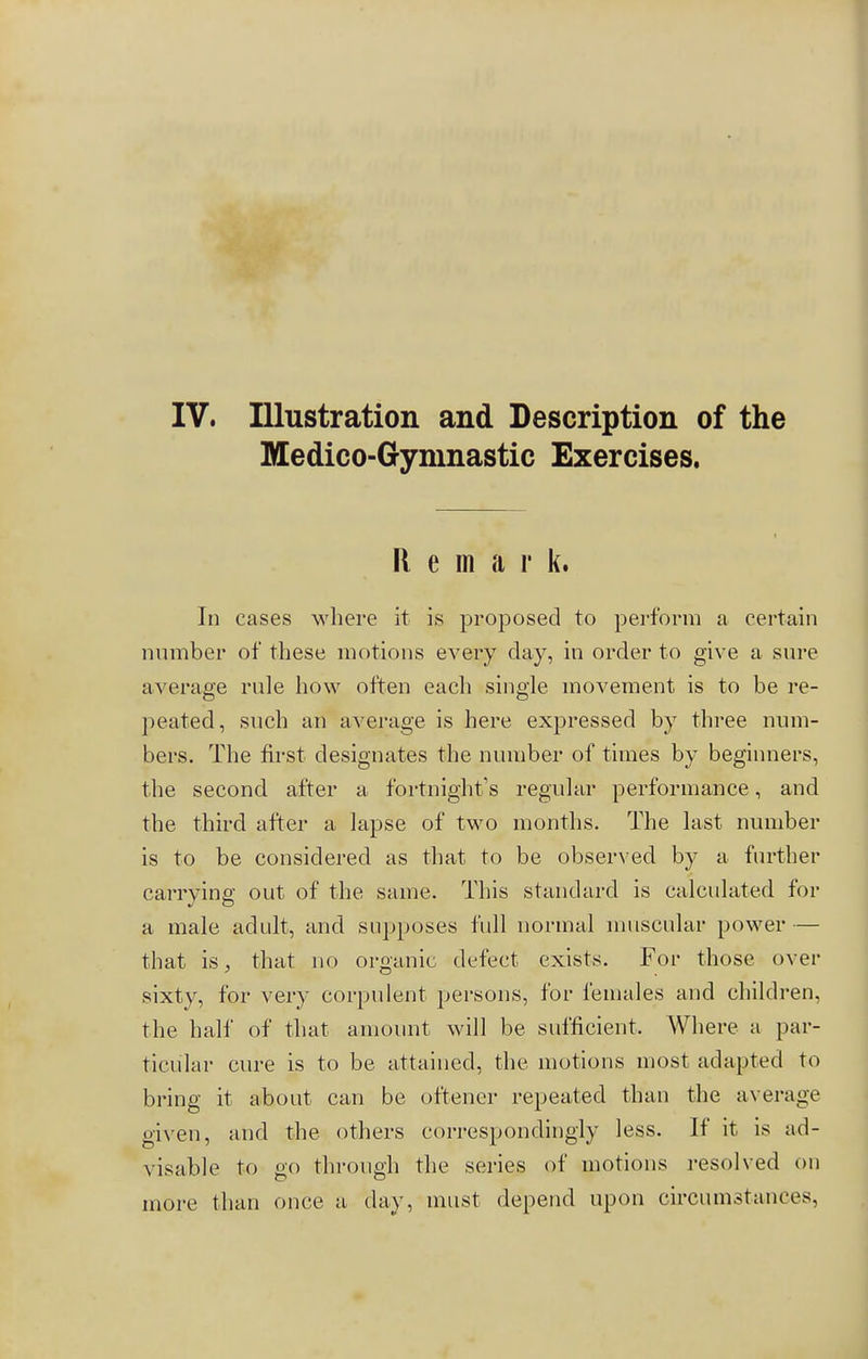 Medico-Gymnastic Exercises. Remark. In cases where it is proposed to perform a certain number of these motions every clay, in order to give a sure average rule how often each single movement is to be re- peated, such an average is here expressed by three num- bers. The first designates the number of times by beginners, the second after a fortnight's regular performance, and the third after a lapse of two months. The last number is to be considered as that to be observed by a further carrying out of the same. This standard is calculated for a male adult, and supposes full normal muscular power — that is, that no organic defect exists. For those over sixty, for very corpulent persons, for females and children, the half of that amount will be sufficient. Where a par- ticular cure is to be attained, the motions most adapted to bring it about can be offener repeated than the average given, and the others correspondingly less. If it is ad- visable to go through the series of motions resolved on more than once a day, must depend upon circumstances.