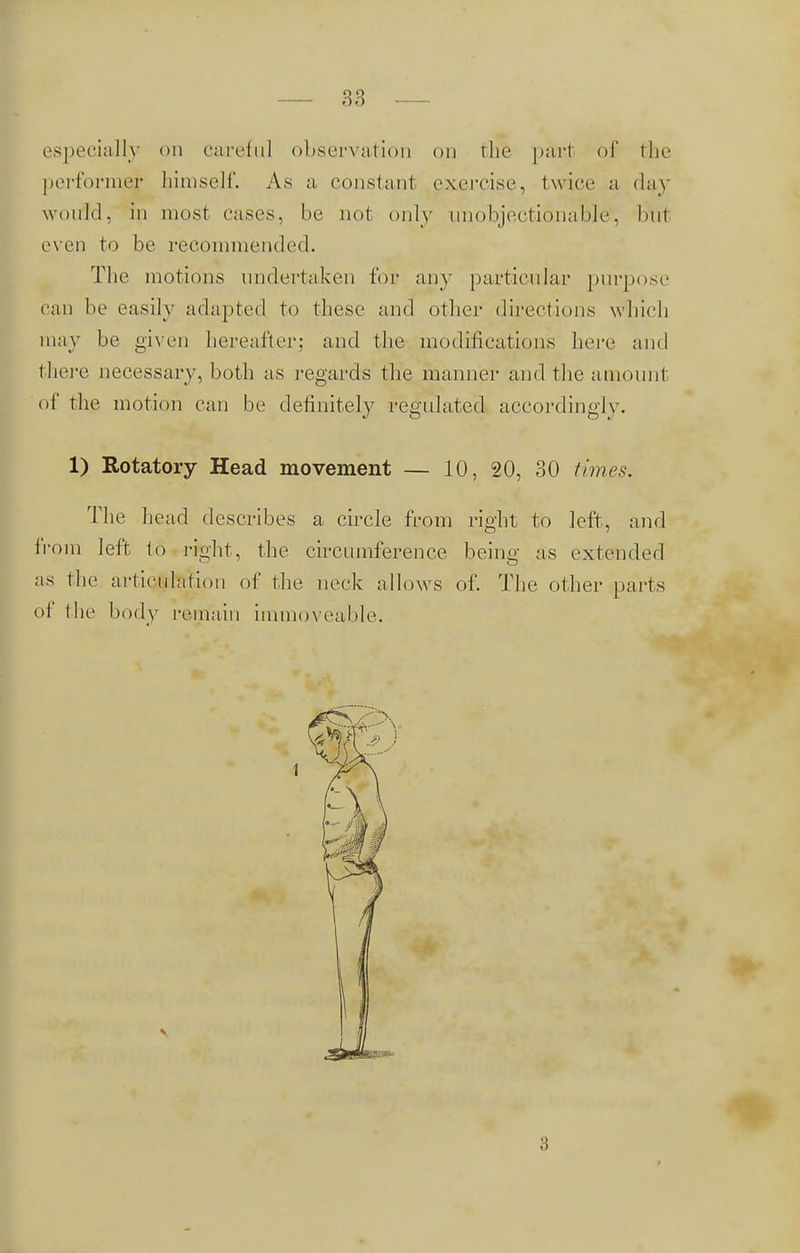especially on careful observation on the part of the performer himself. As a constant exercise, twice a day would, in most cases, be not only unobjectionable, but even to be recommended. The motions undertaken lor any [(articular purpose can be easily adapted to these and other directions which may be given hereafter; and the modifications here and there necessary, both as regards the manner and the amount of the motion can be definitely regulated accordingly. 1) Rotatory Head movement — 10, 20, 30 times. The head describes a circle from right to left, and from left to right, the circumference being as extended as the articulation of the neck allows of. The other parts of the body remain immoveable. 3