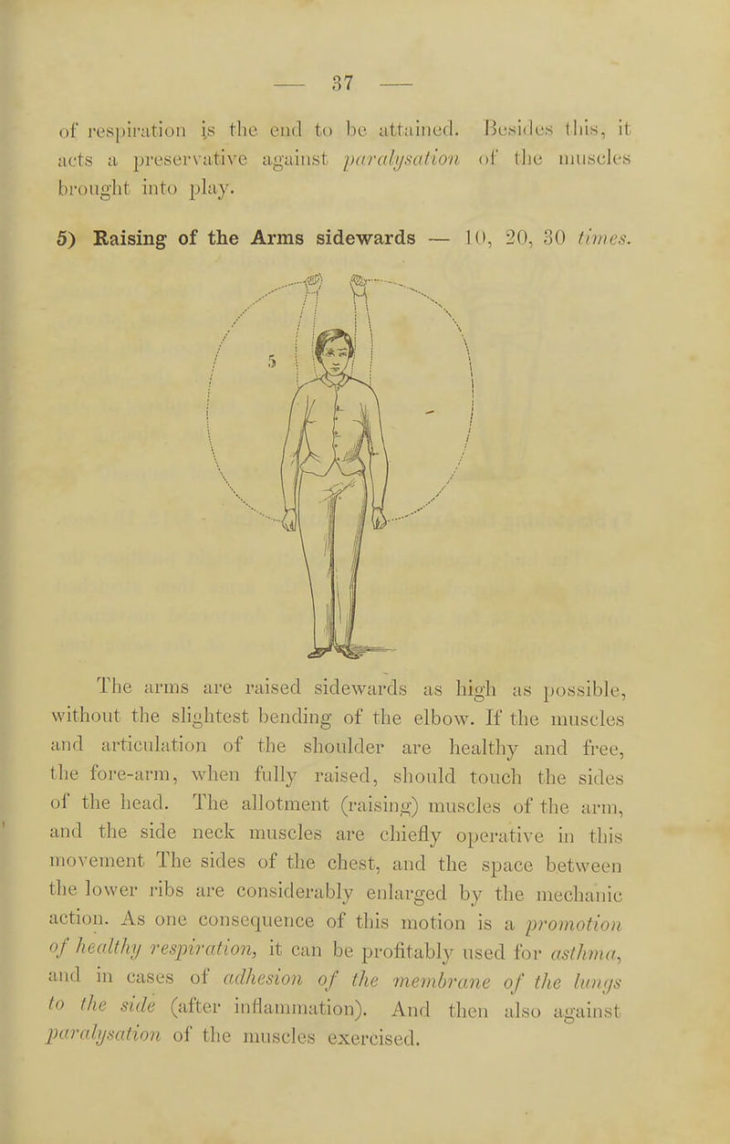 of respiration is the end to be attained. Besides this, it acts a preservative againsl paralysation of the muscles brought into play. 5) Raising of the Arms sidewards 10, 20, 30 times. M ®r  n vi The arms are raised sidewards as high as possible, without the slightest bending of the elbow. If the muscles and articulation of the shoulder are healthy and free, the fore-arm, when fully raised, should touch the sides of the head. The allotment (raising) muscles of the arm, and the side neck muscles are chiefly operative in this movement The sides of the chest, and the space between the lower ribs are considerably enlarged by the mechanic action. As one consequence of this motion is a promotion of healthy respiration, it can be profitably used for asthma, and in cases of adhesion of the membrane of the lungs to the side (after inflammation). And then also against parahjsation of the muscles exercised.