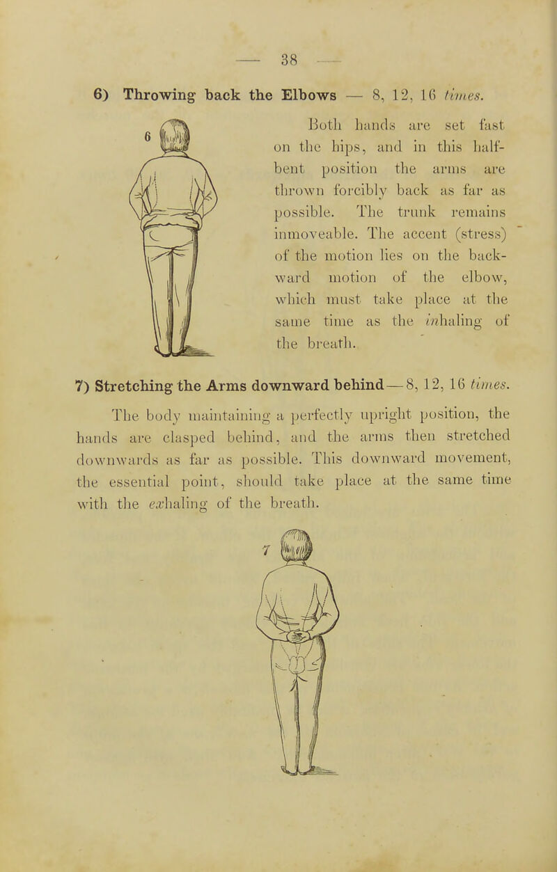 6) Throwing back the Elbows — 8, 12, L6 times. Both hands arc set fasl on the hips, and in this half- bent position the arms arc thrown forcibly back as far as possible. The trunk remains inmoveable. The accent (stress of the motion lies on the back- ward motion of the elbow, which must take place at the same time as the mhaling of the breath. 7) Stretching the Arms downward behind — 8, 12, 16 times. The body maintaining a, perfectly upright position, the hands are clasped behind, and the arms then stretched downwards as far as possible. This downward movement, the essential point, should take place at the same time with the whaling of the breath.
