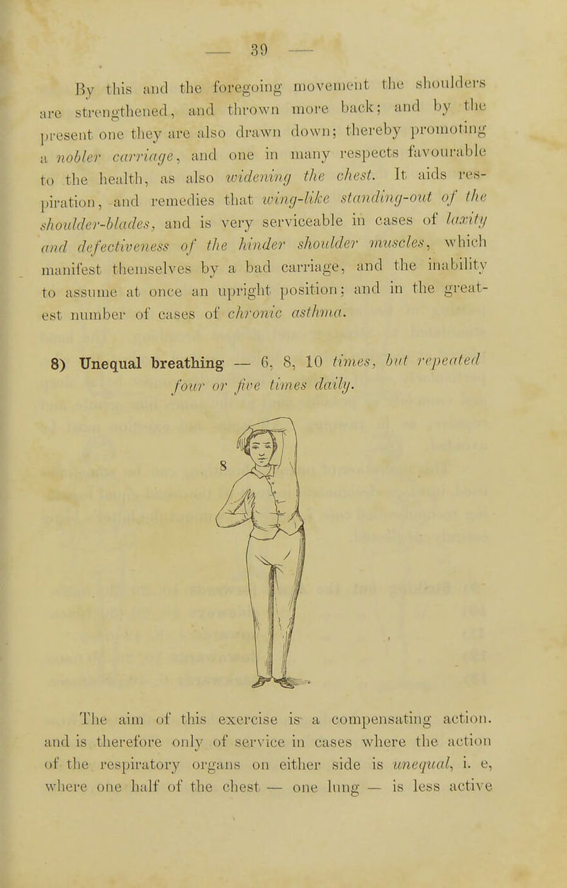 By this and the foregoing movement the shoulders are strengthened, and thrown more back; and by the present one they are also drawn down; thereby promoting a nobler carriage, and one in many respects favourable to the health, as also widening the chest. It aids res- piration, and remedies that wing-like standing-out of (he shoidder-blades, and is very serviceable in cases of laxity and defectiveness of the hinder shoulder muscles, which manifest themselves by a bad carriage, and the inability to assume at once an upright position; and in the great- est number of eases of chronic asthma. 8) Unequal breathing - 6, 8, 10 times, bat repeated four or five times daily. The aim of this exercise is a compensating action, and is therefore only of service in eases where the action of the respiratory organs on either side is unequal, i. e, where one half of the chest — one lung — is less active