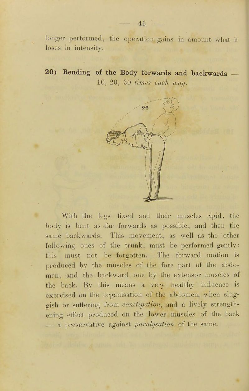 4C> Longer performed, the operatiou, gains in amount what it loses in intensity. 20) Bending of the Body forwards and backwards — 10, 20, 30 limes each way. With the legs fixed and their muscles rigid, the body is bent as fur forwards as possible, and then the same backwards. This movement, as well as the other following ones of the trunk, must be performed gently: this must not be forgotten. The forward motion is produced by the muscles of the fore part of the abdo- men, and the backward one by the extensor muscles of the back. By this means a very healthy influence is exercised on the organisation of the abdomen, when slug- gish or suffering from constipation, and a lively strength- ening effect produced on the lower muscles of the back a preservative against paralysation of the same.