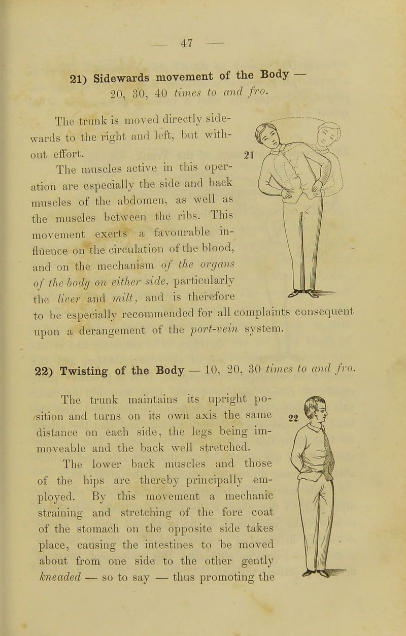 21) Sidewards movement of the Body — 20, 30, 40 times to and fro. The trunk is moved directly side- wards to the right and left, but with- out effort. The muscles active in this oper- ation are especially the side and back muscles of the abdomen, as well as the muscles between the ribs. This movement exerts a favourable in- fluence on the circulat ion of the blood, and on the mechanism of the organs of the body on either side, particularly the liver and milt, and is therefore to be especially recommended for all complaints consequent upon a derangement of the port-vein system. 22) Twisting of the Body — 10, 20, 30 times to and fro. The trunk maintains its upright po- sition and turns on its own axis the same distance on each side, the legs being im- moveable and the back well stretched. The lower back muscles and those of the hips are thereby principally em- ployed. By this movement a mechanic straining and stretching of the fore coat of the stomach on the opposite side takes place, causing the intestines to be moved about from one side to the other gently kneaded — so to say — thus promoting the