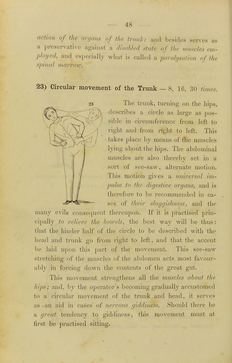 action of the organs of the trunk: and besides serves as a preservative against a disabled stale of the muscles em- ployed, and especially what is called a paralysaiion of the spinal marrow. 23) Circular movement of the Trunk — 8, 16, 30 times. The trunk, turning on the hips, describes a circle as large as pos- sible in circumference from left to right and from right to left. This takes place by means of the muscles lying about the hips. The abdominal muscles are also thereby set in a sort of see-saw, alternate motion. This motion gives a universal im- pulse to the digestive organs, and is therefore to be recommended in ca- ses of their sluggishness, and the many evils consequent thereupon. If it is practised prin- cipally to relieve the bowels, the best way will be thus: that the hinder half of the circle to be described with the Iicad and trunk go from right to left, and that the accent be laid upon this part of the movement. This see-saw st retching of the muscles of the abdomen acts, most favour- ably in forcing down the contents of the great gut. This movement strengthens all the muscles about the hips; and, by the operator's becoming gradually accustomed to a circular movement of the trunk and head, it serves as an aid in cases of nervous giddiness. Should there be a great tendency to giddiness, this movement must at first be practised sitting.