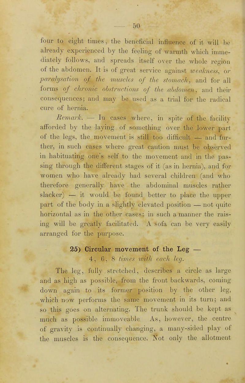 r>o four to eight times, the beneficial influence of it will be already experienced by the feeling of warmth which imme- diately follows, and spreads itself over the whole region of the abdomen. It is of great service against weakness, or imralysation of the muscles of the stomach, and for all forms of chronic obstructions of the abdomen, and their consequences; and may be used as a trial for the radical cure of hernia. Remark. — In cases where, in spite of the facility afforded by the laying of something over the lower pari of the legs, the movement is still too difficult — and fur- ther, in such cases where great caution must be observed in habituating one's self to the movement and in the, pas- sing through the different stages of it (as in hernia), and for women who have already had several children (and who therefore generally have the abdominal muscles rather slacker) — it would be found better to place the upper part of the body in a slightly elevated position — not quite horizontal as in the other cases: in such a manner the rais- ing will be greatly facilitated. A sofa can be very easily arranged for the purpose. 25) Circular movement of the Leg — 4, G, 8 times ivitli each leg. The leg, fully stretched, describes a circle as large and as high as possible, from the front backwards, coming down again to its former position by the other leg, which now perforins the same movement in its turn; and so this goes on alternating. The trunk should be kept as much as possible immoveable As, however, the centre of gravity is continually changing, a many-sided play of the muscles is the consequence. Not only the allotment
