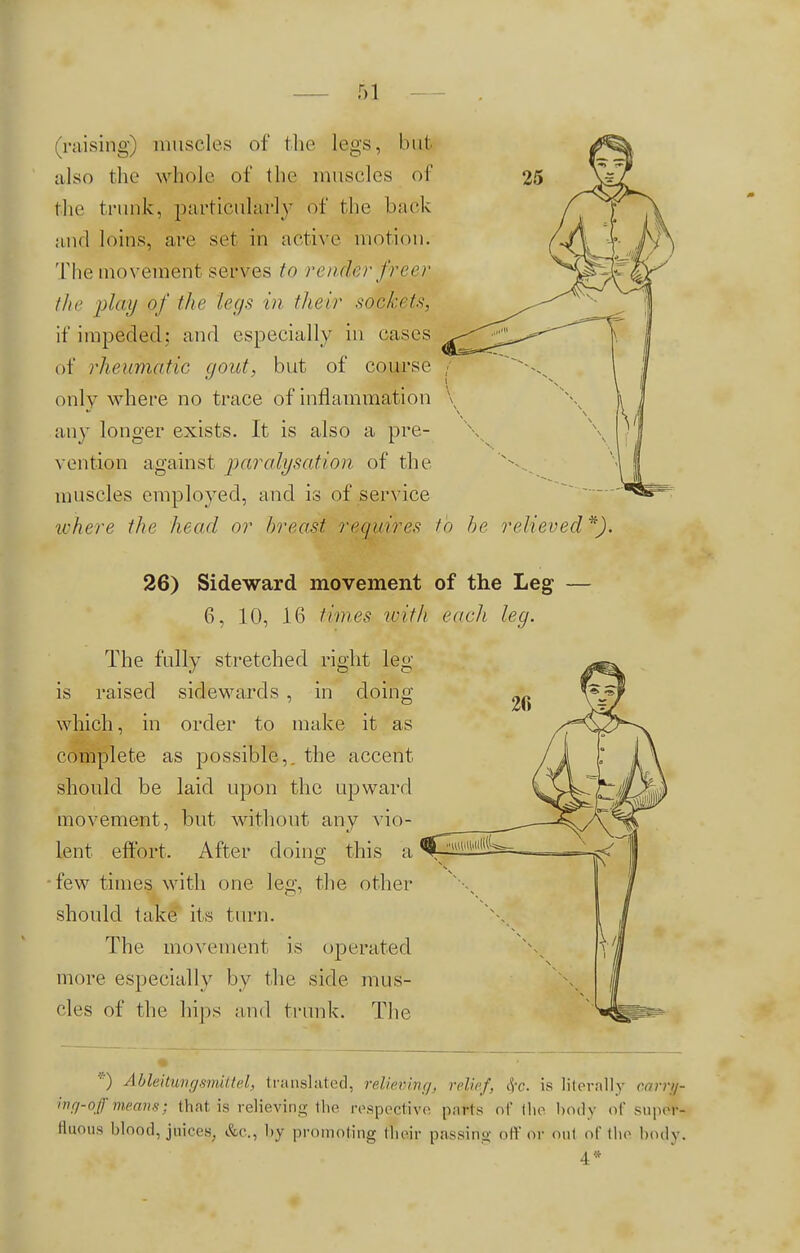 (raising) muscles of the legs, bujjj also the whole of the muscles of the trunk, particularly of the back and loins, are set in active motion. The movement serves to render freer the play of the legs in lheir sockets, it'impeded: and especially in cases of rheumatic gout, but of course only where no trace of inflammation any longer exists. It is also a pre- vention against paralysation of the muscles employed, and is of service where the head or breast requires to he relieved *). 26) Sideward movement of the Leg — 6, 10, 16 times with each leg. The fully stretched right leg- is raised sidewards , in doing which, in order to make it as complete as possible,, the accent should be laid upon the upward movement, but without any vio- lent effort. After doing this a few times with one leg. the other should take its turn. The movement is operated more especially by the side mus- cles of the hips and trunk. The *) Ableitungsmittel, translated, relieving, relief, or. is literally earra- ing-offmean8; that is relieving the respective purls of the body of supet- fltious blood, juices, &c, by promoting their passing off or out of the body. 4*