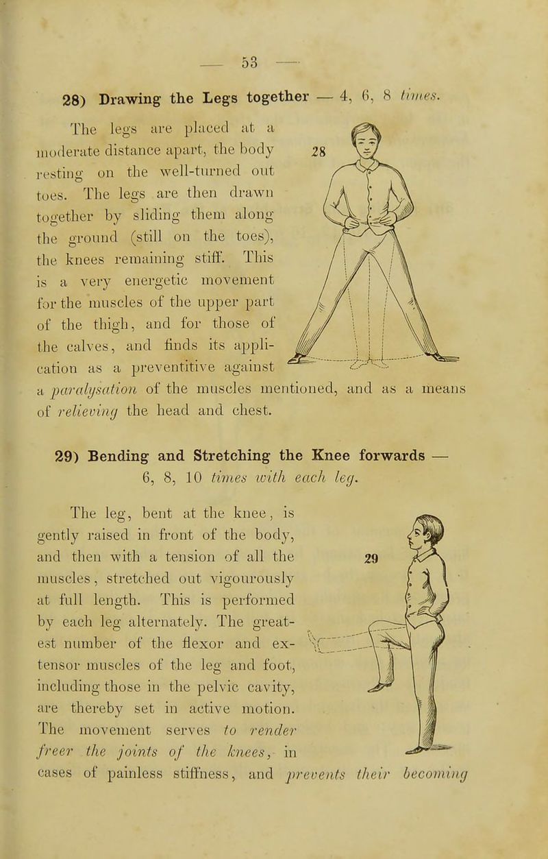 28) Drawing the Legs together — 4, 6, 8 times. The legs are placed at a moderate distance apart, the body resting on the well-turned out toes. The legs are then drawn together by sliding them along the ground (still on the toes), the knees remaining stiff. This is a very energetic movement for the muscles of the upper part of the thigh, and for those of the calves, and finds its appli- cation as a preventative against a paralysation of the muscles mentioned, and as a means of relieving the head and chest. 29) Bending and Stretching the Knee forwards — 6, 8, 10 times with each leg. The leg, bent at the knee, is gently raised in front of the body, and then with a tension of all the muscles, stretched out vigourously at full length. This is performed by each leg alternately. The great- est number of the flexor and ex- Xf~~~'__. tensor muscles of the leg and foot, including those in the pelvic cavity, are thereby set in active motion. The movement serves to render freer the joints of the knees, in cases of painless stiffness, and 'prevents (heir becoming
