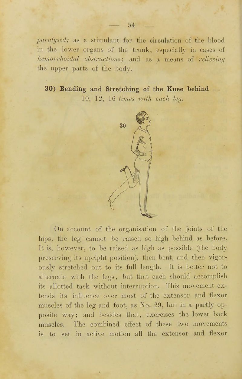 paralysed; as a stimulant for the circulation of the blood in the lower organs of the trunk, especially in cases of hemorrhoidal obstructions; and as ä means of relieving the upper parts of the body. 30) Bending and Stretching of the Knee behind — 10, 12, 16 time's wiih euch leg. On account of the organisation of the joints of the hips, the leg cannot be raised so high behind as before. It is, however, to be raised as high as possible (the body preserving its upright position), then bent, and then vigor- ously stretched out to its full length. It is better not to alternate with the legs, but that each should accomplish its allotted task without interruption. This movement ex- tends its influence over most of the extensor and flexor muscles of the leg and foot, as No. 29, but in a partly op- posite way; and besides that, exercises the lower back muscles. The combined effect of these two movements is to set in active motion all the extensor and flexor