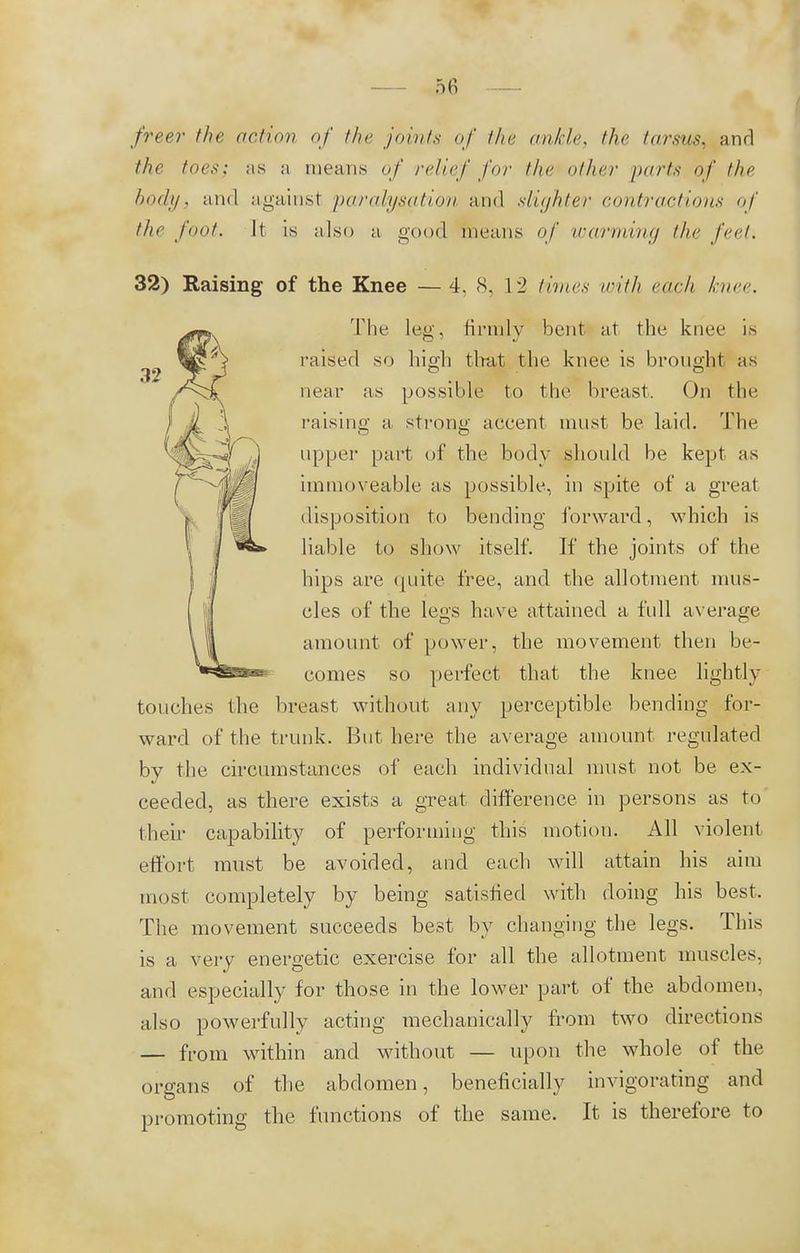 freer the action of the joints of the ankle, the tarsus, and the toes; as a means of relief for the other parts of the body, and against paralysation and slighter contractions of the foot. It is also a good means of warming the feet. 32) Raising of the Knee —4, 8, L2 times with each knee. The leg, firmly bent at the knee is raised so high that the knee is brought as near as possible to the breast. On the raising a strong accent must be laid. The upper part of the body should be kept as immoveable as possible, in spite of a great disposition to bending forward, whieh is liable to show itself. If the joints of the hips are quite free, and the allotment mus- cles of the legs have attained a full average amount of power, the movement then be- comes so perfect that the knee lightly touches the breast without any perceptible bending for- ward of the trunk. But here the average amount regulated by the circumstances of each individual must not be ex- ceeded, as there exists a great difference in persons as to their capability of performing this motion. All violent effort must be avoided, and each will attain his aim most completely by being satisfied with doing his best. The movement succeeds best by changing the legs. This is a very energetic exercise for all the allotment muscles, and especially for those in the lower part of the abdomen, also powerfully acting mechanically from two directions — from within and without — upon the whole of the organs of the abdomen, beneficially invigorating and promoting the functions of the same. It is therefore to