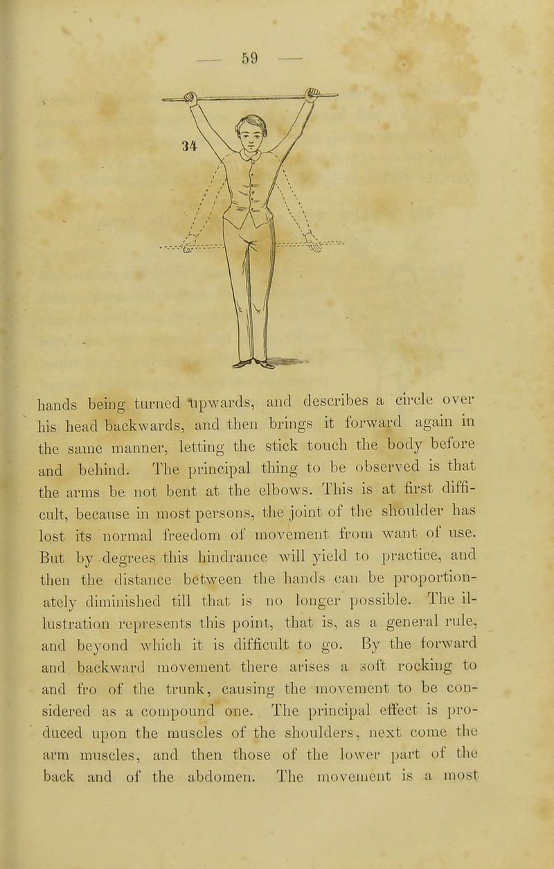 hands being turned Upwards, and describes a circle over his head backwards, and then brings it forward again in the same manner, letting the stick touch the body before and behind. The principal thing to be observed is that the arms be not bent at the elbows. This is at first diffi- cult, because in most persons, the joint of the shoulder has lost its normal freedom of movement from want of use. But by degrees this hindrance will yield to practice, and then the distance between the hands can be proportion- ately diminished till that is no longer possible. The il- lustration represents this point, that is, as a general rule, and beyond which it is difficult to go. By the forward and backward movement there arises a soft rocking to and fro of the trunk, causing the movement to be con- sidered as a compound one. The principal effect is pro- duced upon the muscles of the shoulders, next come the arm muscles, and then those of the lower part of the back and of the abdomen. The movement is a most