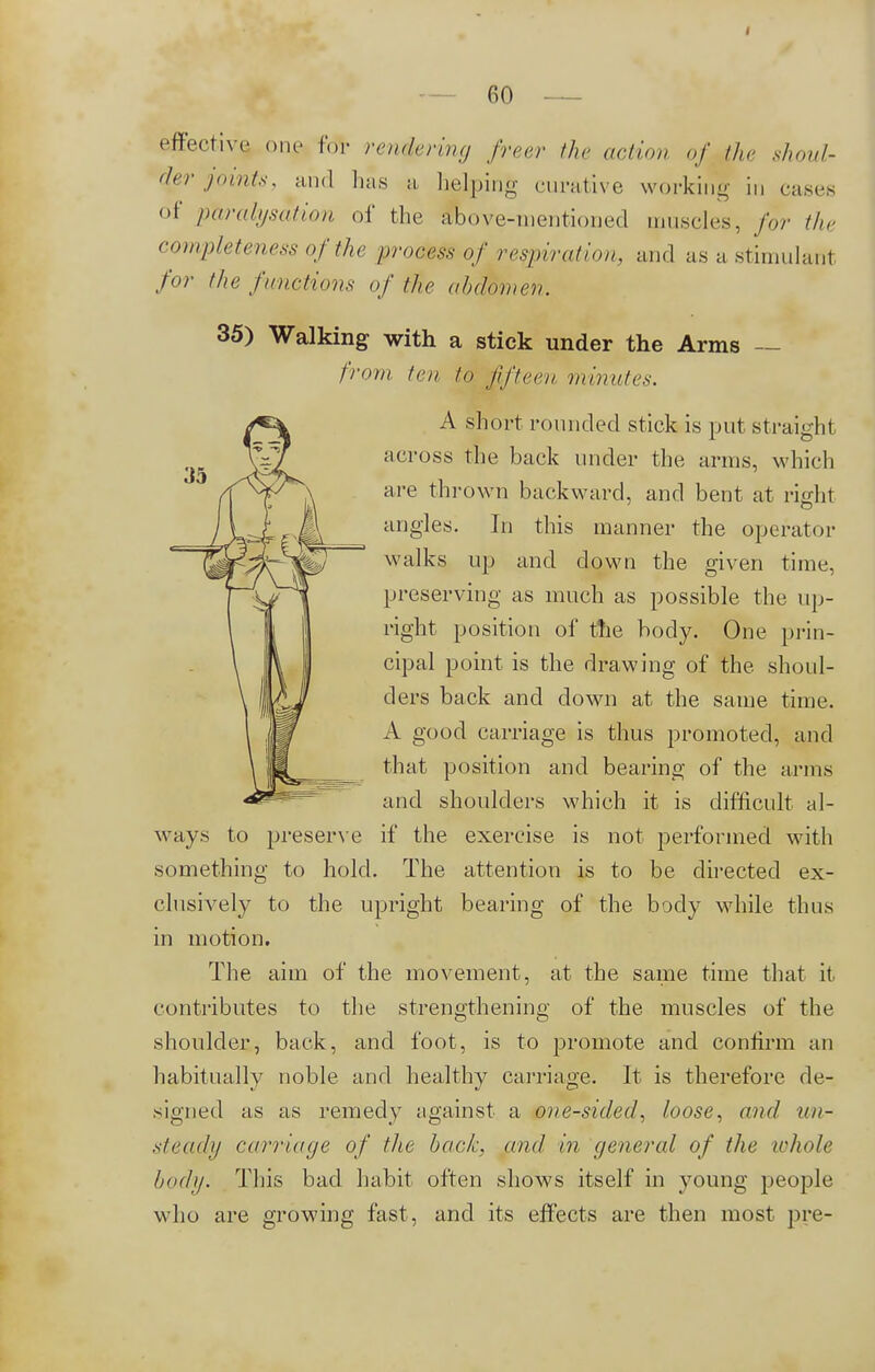 effective one for rendering freer the action of the shoul- der joints, and lias a helping curative working iM cases of <p%ralijsation of the above-mentioned muscles, for /In- completeness of the process of respiration, and as a Stimulant for the functions of the abdomen. 35) Walking with a stick under the Arms — from ten to fifteen minutes. A short rounded stick is put straight across the back under the arms, which are thrown backward, and bent at rieht angles. In this manner the operator walks up and down the given time, preserving as much as possible the up- right position of the body. One prin- cipal point is the drawing of the shoul- ders back and down at the same time. A good carriage is thus promoted, and that position and bearing of the arms and shoulders which it is difficult al- ways to preserve if the exercise is not performed with something to hold. The attention is to be directed ex- clusively to the upright bearing of the body while thus in motion. The aim of the movement, at the same time that it contributes to the strengthening of the muscles of the shoulder, back, and foot, is to promote and confirm an habitually noble and healthy carriage. It is therefore de- signed as as remedy against a one-sided, loose, and un- steady carriage of the back, and in general of the whole body- This bad habit often shows itself in young people w ho are growing fast, and its effects are then most pre-