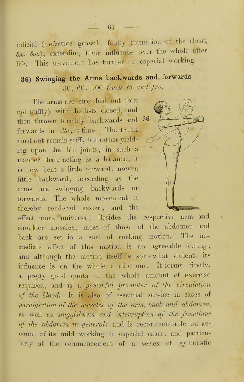 udicial (defective growth, faulty formation of the chest, &c. &c), extending their influence over the whole alter life. This movement has further no especial working. 36) Swinging the Arms backwards and forwards — 30, 60, 100 times to and fro. The arms are stretched out (but not stiffly), with the fists closed, and then thrown forcibly backwards and 36 forwards in allegro time. The trunk must not remain stiff, but rather yield- Q ing upon the hip joints, in such a manner that, acting as a balance, it is now bent a little forward, now a little backward, according as the arms are swinging backwards or forwards. The whole movement is thereby rendered easier, and the effect more universal. Besides the respective arm and shoulder muscles, most of those of the abdomen and back are set in a sort of rocking motion. The im- mediate effect of this motion is an agreeable feeling; and although the motion itself is somewhat violent, its influence is on the whole a mild one. It forms, firstly, a pretty good quota of the whole amount of exercise required, and is a powerful promoter of the circulation of the blood. It is also of essential service in cases of paralysation of the muscles of the arm, back and abdomen. as well as sluggishness and interruption of the functions of the abdomen in general; and is recommendable on ac- count of its mild working in especial cases, and particu- larly at the commencement of a series of gymnastic
